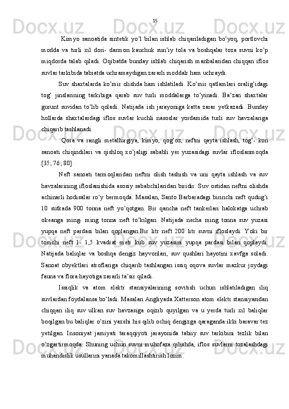 15
  Kimyo   sanoatida   sintetik   yo’l   bilan   ishlab   chiqariladigan   bo’yoq,   portlovchi
modda   va   turli   xil   dori-   darmon   kauchuk   sun’iy   tola   va   boshqalar   toza   suvni   ko’p
miqdorda   talab   qiladi.   Oqibatda   bunday   ishlab   chiqarish   manbalaridan   chiqqan   iflos
suvlar tarkibida tabiatda uchramaydigan zararli moddalr ham uchraydi. 
Suv shaxtalarda ko’mir olishda ham ishlatiladi. Ko’mir qatlamlari oralig’idagi
tog’   jinslarining   tarkibiga   qarab   suv   turli   moddalarga   to’yinadi.   Ba’zan   shaxtalar
gurunt   suvidan   to’lib   qoladi.   Natijada   ish   jarayoniga   katta   zarar   yetkazadi.   Bunday
hollarda   shaxtalardagi   iflos   suvlar   kuchli   nasoslar   yordamida   turli   suv   havzalariga
chiqarib tashlanadi. 
  Qora   va   rangli   metallurgiya,   kimyo,   qog’oz,   neftni   qayta   ishlash,   tog’-   kon
sanoati   chiqindilari   va   qishloq   xo’jaligi   sababli   yer   yuzasidagi   suvlar   ifloslanmoqda
[35; 76; 80]. 
Neft   sanoati   tarmoqlaridan   neftni   olish   tashish   va   uni   qayta   ishlash   va   suv
havzalarining ifloslanishida asosiy sababchilaridan biridir. Suv ostidan neftni olishda
achinarli hodisalar ro’y bermoqda. Masalan, Santo Barbaradagi birinchi neft qudug’i
10   sutkada   900   tonna   neft   yo’qotgan.   Bir   qancha   neft   tankerlari   halokatga   uchrab
okeanga   ming-   ming   tonna   neft   to’kilgan.   Natijada   necha   ming   tonna   suv   yuzasi
yupqa   neft   pardasi   bilan   qoplangan.Bir   litr   neft   200   litr   suvni   ifloslaydi.   Yoki   bir
tomchi   neft   1-   1,5   kvadrat   metr   kub   suv   yuzasini   yupqa   pardasi   bilan   qoplaydi.
Natijada   baliqlar   va   boshqa   dengiz   hayvonlari,   suv   qushlari   hayotini   xavfga   soladi.
Sanoat   obyektlari   atroflariga   chiqarib   tashlangan   issiq   oqova   suvlar   mazkur   joydagi
fauna va flora hayotiga zararli ta’sir qiladi. 
Issiqlik   va   atom   elektr   stansiyalarining   sovitish   uchun   ishlatiladigan   iliq
suvlardan foydalansa bo’ladi. Masalan Angliyada Xatterson atom elektr stansiyasidan
chiqqan   iliq   suv   ulkan   suv   havzasiga   oqizib   quyilgan   va   u   yerda   turli   xil   baliqlar
boqilgan bu baliqlar o’zini yaxshi his qilib ochiq dengizga qaraganda ikki baravar tez
yetilgan.   Insoniyat   jamiyati   taraqqiyoti   jarayonida   tabiiy   suv   tarkibini   tezlik   bilan
o’zgartirmoqda.   Shuning   uchun   suvni   muhofaza   qilishda,   iflos   suvlarni   tozalashdagi
muhandislik usullarini yanada takomillashtirish lozim.  