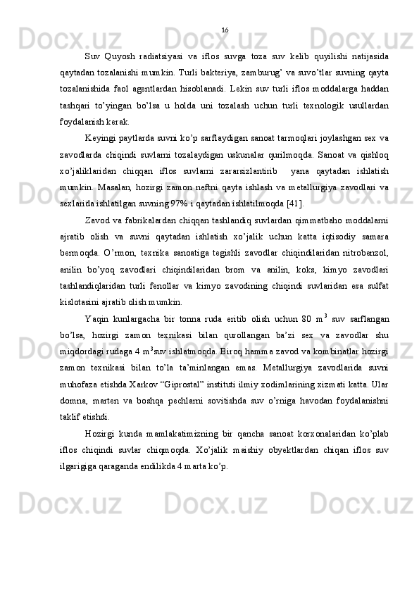 16
Suv   Quyosh   radiatsiyasi   va   iflos   suvga   toza   suv   kelib   quyilishi   natijasida
qaytadan tozalanishi mumkin. Turli bakteriya, zamburug’ va suvo’tlar suvning qayta
tozalanishida   faol   agentlardan   hisoblanadi.   Lekin   suv   turli   iflos   moddalarga   haddan
tashqari   to’yingan   bo’lsa   u   holda   uni   tozalash   uchun   turli   texnologik   usullardan
foydalanish kerak. 
Keyingi paytlarda suvni ko’p sarflaydigan sanoat tarmoqlari joylashgan sex va
zavodlarda   chiqindi   suvlarni   tozalaydigan   uskunalar   qurilmoqda.   Sanoat   va   qishloq
xo’jaliklaridan   chiqqan   iflos   suvlarni   zararsizlantirib     yana   qaytadan   ishlatish
mumkin.   Masalan,   hozirgi   zamon   neftni   qayta   ishlash   va   metallurgiya   zavodlari   va
sexlarida ishlatilgan suvning 97% i qaytadan ishlatilmoqda [41]. 
Zavod va  fabrikalardan  chiqqan  tashlandiq suvlardan  qimmatbaho  moddalarni
ajratib   olish   va   suvni   qaytadan   ishlatish   xo’jalik   uchun   katta   iqtisodiy   samara
bermoqda.   O’rmon,   texnika   sanoatiga   tegishli   zavodlar   chiqindilaridan   nitrobenzol,
anilin   bo’yoq   zavodlari   chiqindilaridan   brom   va   anilin,   koks,   kimyo   zavodlari
tashlandiqlaridan   turli   fenollar   va   kimyo   zavodining   chiqindi   suvlaridan   esa   sulfat
kislotasini ajratib olish mumkin. 
Yaqin   kunlargacha   bir   tonna   ruda   eritib   olish   uchun   80   m 3
  suv   sarflangan
bo’lsa,   hozirgi   zamon   texnikasi   bilan   qurollangan   ba’zi   sex   va   zavodlar   shu
miqdordagi rudaga 4 m 3
suv ishlatmoqda. Biroq hamma zavod va kombinatlar hozirgi
zamon   texnikasi   bilan   to’la   ta’minlangan   emas.   Metallurgiya   zavodlarida   suvni
muhofaza etishda Xarkov “Giprostal” instituti ilmiy xodimlarining xizmati katta. Ular
domna,   marten   va   boshqa   pechlarni   sovitishda   suv   o’rniga   havodan   foydalanishni
taklif etishdi. 
Hozirgi   kunda   mamlakatimizning   bir   qancha   sanoat   korxonalaridan   ko’plab
iflos   chiqindi   suvlar   chiqmoqda.   Xo’jalik   maishiy   obyektlardan   chiqan   iflos   suv
ilgarigiga qaraganda endilikda 4 marta ko’p.  