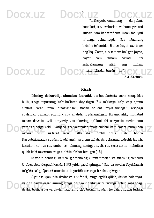 2
“...Respublikamizning   daryolari ,
kanallari, suv omborlari va hatto   y er osti
suvlari ham har taraflama inson faoliyati
ta’siriga   uchramoqda.   Suv   tabiatning
bebaho in’omidir. Butun hayot suv bilan
bog‘liq. Zotan, suv tamom bo‘lgan joyda,
hayot   h am   tamom   bo‘ladi.   Suv
zahiralarining   sifati   eng   muhim
muammolardan biridir …… ” .
I.A.Karimov  
Kirish 
Ishning   dolzarbligi   shundan   iboratki ,   ota-bobolarimiz   suvni   muqaddas
bilib,   suvga   tupursang   ko’r   bo’lasan   deyishgan.   Bu   so’zlarga   ko’p   vaqt   qonun
sifatida   qarab,   suvni   e’zozlashgan,   undan   oqilona   foydalanishgan,   ariqdagi
suvlardan   bemalol   ichimlik   suv   sifatida   foydalanishgan.   Keyinchalik,   mustabid
tuzum   davrida   turli   kimyoviy   vositalarning   qo’llanilishi   natijasida   suvlar   ham
yaroqsiz holga keldi. Natijada suv va suvdan foydalanishni ham davlat tomonidan
nazorat   qilish   nafaqat   zarur,   balki   shart   bo’lib   qoldi.   Ushbu   bobda
Respublikamizda suvdan foydalanish va uning holati, daryolarning gidrolik tavsifi,
kanallar, ko’l va suv omborlari, ularning hozirgi ahvoli, suv resurslarini muhofaza
qilish kabi muammolariga alohida e’tibor berilgan [18]. 
Mazkur   bobdagi   barcha   gidroekologik   muammolar   va   ularning   yechimi
O’zbekiston Respublikasida 1993-yilda qabul qilingan “Suv va suvdan foydalanish
to’g’risida”gi Qonuni asosida to’la yoritib berishga harakat qilingan. 
Ayniqsa, qonunda davlat va suv fondi,  unga egalik qilish, davlat hokimyati
va   boshqaruv   organlarining   suvga   doir   munosabatlarini   tartibga   solish   sohasidagi
davlat boshqaruvi va davlat nazoratini olib borish, suvdan foydalanishning turlari, 