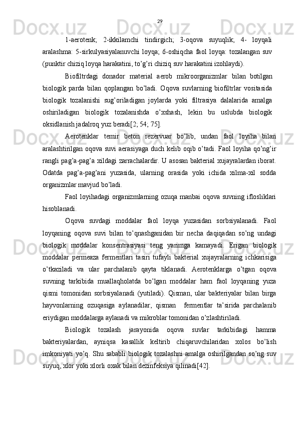 29
1-aerotenk;   2-ikkilamchi   tindirgich;   3-oqova   suyuqlik;   4-   loyqali
aralashma:   5-sirkulyasiyalanuvchi   loyqa;   6-oshiqcha   faol   loyqa:   tozalangan   suv
(punktir chiziq loyqa harakatini, to’g’ri chiziq suv harakatini izohlaydi).
Biofiltrdagi   donador   material   aerob   mikroorganizmlar   bilan   boti lgan
biologik   parda   bilan   qoplangan   bo’ladi.   Oqova   suvlarning   biofiltrlar   vositasida
biologik   tozalanishi   sug’oriladigan   joylarda   yoki   filtrasiya   dalalarida   amalga
oshiriladigan   biologik   tozalanishda   o’xshash,   lekin   bu   uslubda   biologik
oksidlanish jadalroq yuz beradi[2; 54; 75].
Aerotenklar   te mir   beton   rezervuar   bo’lib,   undan   faol   loyiha   bilan
aralashtirilgan oqova suvi  aerasiyaga  duch kelib oqib o’tadi. Faol loyiha qo’ng’ir
rangli pag’a-pag’a xildagi zarrachalardir. U asosan bakterial xujayralardan iborat.
Odatda   pag’a-pag’ani   yuzasida,   ularning   orasida   yoki   ichida   xilma-xil   sodda
organizmlar mavjud bo’ladi.
Faol loyihadagi organizmlarning ozuqa manbai  oqova suvning iflosliklari
hisoblanadi.
O qo va   su vd agi   moddalar   faol   l oy q a   yuzasidan   sorbsiyalanadi.   Faol
loy q anin g   oqova   suvi   bilan   t o’qn ashganidan   bir   ne cha   da q i q adan   s o’ ng   u nd a g i
biologik   moddalar   konsen t ra s iyasi   teng   yarimga   kamaya di .   Erigan   biologik
moddalar   pe rmeaza   fermentlari   tasiri   tufayli   bakteria l   xujayra l arning   i chkarisiga
o’ tkaziladi   va   ular   p archa l a n ib   q ayta   tiklanadi.   Aerotenklarga   o’tg an   o q ova
suvning   tarkibida   mualla qh olatda   b o’ lgan   moddalar   h am   faol   l oy q aning   yuza
q ismi   tomonidan   sorb siyalanadi   (yutiladi).   Q isma n ,   ular   bakteriyalar   bilan   birga
h ayvonlarning   ozu q asiga   aylanadilar,   q isman     fermen t lar   ta’sirida   parchalanib
eri ydig an modda l arga aylanadi va mikroblar tomonidan  o’zl ashtir ilad i.
B iolo gi k   t ozalash   jara yo nida   o q ova   suvlar   tarkib i da gi   h amma
bakteriyalardan,   ayni q sa   kasall ik   keltirib   ch iq aruvchilaridan   xolos   b o’ lish
imkoniyati  y o’q . Shu  sababli   biologik tozala shn i  amalga  oshirilga n dan s o’ ng suv
su yuq , xlor  yo ki xlorli oxak bilan dezinfeksiya qili n adi[42]. 