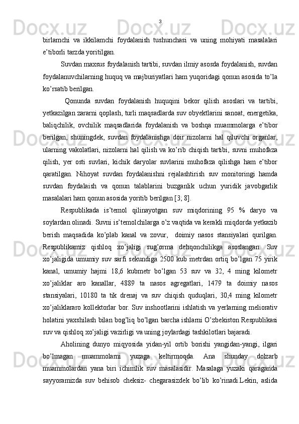 3
birlamchi   va   ikkilamchi   foydalanish   tushunchasi   va   uning   mohiyati   masalalari
e’tiborli tarzda yoritilgan.
Suvdan maxsus foydalanish tartibi, suvdan ilmiy asosda foydalanish, suvdan
foydalanuvchilarning huquq va majburiyatlari ham yuqoridagi qonun asosida to’la
ko’rsatib berilgan.
  Qonunda   suvdan   foydalanish   huquqini   bekor   qilish   asoslari   va   tartibi,
yetkazilgan zararni qoplash, turli maqsadlarda suv obyektlarini sanoat, energetika,
baliqchilik,   ovchilik   maqsadlarida   foydalanish   va   boshqa   muammolarga   e’tibor
berilgan,   shuningdek,   suvdan   foydalanishga   doir   nizolarni   hal   qiluvchi   organlar,
ularning vakolatlari, nizolarni  hal  qilish va ko’rib chiqish  tartibi, suvni  muhofaza
qilish,   yer   osti   suvlari,   kichik   daryolar   suvlarini   muhofaza   qilishga   ham   e’tibor
qaratilgan.   Nihoyat   suvdan   foydalanishni   rejalashtirish   suv   monitoringi   hamda
suvdan   foydalaish   va   qonun   talablarini   buzganlik   uchun   yuridik   javobgarlik
masalalari ham qonun asosida yoritib berilgan [3; 8]. 
Respublikada   is’temol   qilinayotgan   suv   miqdorining   95   %   daryo   va
soylardan olinadi. Suvni is’temolchilarga o’z vaqtida va kerakli miqdorda yetkazib
berish   maqsadida   ko’plab   kanal   va   zovur,     doimiy   nasos   stansiyalari   qurilgan.
Respublikamiz   qishloq   xo’jaligi   sug’orma   dehqonchilikga   asoslangan.   Suv
xo’jaligida  umumiy suv  sarfi  sekundiga   2500 kub  metrdan  ortiq  bo’lgan  75 yirik
kanal,   umumiy   hajmi   18,6   kubmetr   bo’lgan   53   suv   va   32,   4   ming   kilometr
xo’jaliklar   aro   kanallar,   4889   ta   nasos   agregatlari,   1479   ta   doimiy   nasos
stansiyalari,   10180   ta   tik   drenaj   va   suv   chiqish   quduqlari,   30,4   ming   kilometr
xo’jaliklararo kollektorlar bor. Suv inshootlarini ishlatish va yerlarning meliorativ
holatini yaxshilash bilan bog’liq bo’lgan barcha ishlarni O’zbekiston Respublikasi
suv va qishloq xo’jaligi vazirligi va uning joylardagi tashkilotlari bajaradi. 
Aholining   dunyo   miqyosida   yidan-yil   ortib   borishi   yangidan-yangi,   ilgari
bo’lmagan   muammolarni   yuzaga   keltirmoqda.   Ana   shunday   dolzarb
muammolardan   yana   biri   ichimlik   suv   masalasidir.   Masalaga   yuzaki   qaraganda
sayyoramizda   suv   behisob   cheksiz-   chegarasizdek   bo’lib   ko’rinadi.Lekin,   aslida 