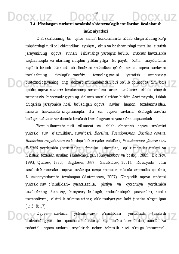 30
1.4. Ifloslangan suvlarni tozalashda biotexnologik usullardan foydalanish
imkoniyatlari
O‘zbekistonning   bir   qator   sanoat korxonalarida ishlab chiqarishning ko‘p
miqdordagi turli xil chiqindilari, ayniqsa,  oltin va boshqaturdagi metallar  ajratish
jarayonining     oqova     suvlari     ishlatishga   yaroqsiz   bo‘lib,     maxsus   havzalarda
saqlanmoqda   va   ularning   miqdori   yildan-yilga     ko‘payib,     katta     maydonlarni
egallab  turibdi.  Natijada  atrofmuhitni  muhofaza  qilish,  sanoat  oqova  suvlarini
tozalashning     ekologik   xavfsiz     texnologiyasini     yaratish     zamonaviy
biotexnologiyaning     eng     dolzarb   mummolaridan   biri   bo‘lib   qolmoqda.   Shu   bois
qoldiq   oqova   suvlarni   tozalashning   samaraliva     arzon     usullarini     ishlab     chiqish
zamonaviy  biotexnologiyaning  dolzarb masalalaridan biridir. Ayni paytda,  ishlab
chiqarish   jarayonida   hosil   bo‘ladigan   oqova     suvlar     hamon     tozalanmasdan,
maxsus     havzalarda   saqlanmoqda.     Bu     esa     oqova     suvlarni     ekologik   xavfsiz
bo‘lgan uslublar yordamida tozalash texnologiyasini yaratishni taqozoetadi.
Respublikamizda   turli     xilsanoat     va     ishlab     chiqarish     oqova     suvlarini
yuksak     suv     o‘simliklari,   suvo‘tlari,   Bacillus,   Pseudomonas,   Bacillus   cereus,
Bacterium megaterium   va boshqa bakteriyalar vakillari,   Pseudomonas fluorescens
B-5040   yordamida   (pestitsidlar,     fenollar,     sianidlar,     og‘ir   metallar   tuzlari   va
h.k.dan) tozalash usullari ishlabchiqilgan (Shoyakubov va boshq., 2005;   Bo‘riev,
1993;   Qutliev,   1993;     Sagdieva,   1997;     Sanakulov,   2001).     Rossiyada     oltin
saralash korxonalari  oqova  suvlariga  oziqa  manbasi  sifatida  ammofos  qo‘shib,
L.   minor yordamida   tozalangan   (Antoninova,   2007).   Chiqindili   oqova   suvlarni
yuksak   suv   o‘simliklari–   ryaska,azolla,     pistiya     va     eyxorniya     yordamida
tozalashning     fizikaviy,     kimyoviy,   biologik,     mikrobiologik     jarayonlari,     ionlar
metabolizmi,     o‘simlik   to‘qimalaridagi   akkumulyasiyasi   kabi   jihatlar   o‘rganilgan
[1; 3; 8; 17].
Oqova     suvlarni     yuksak   suv     o‘simliklari     yordamida     tozalash
biotexnologiyasi     bir     qancha   afzalliklarga     ega     bo‘lib:   birinchidan,   sianidli     va
rodanidli   oqova suvlarni   suyultirish   uchun   ichimlik   suvi   o‘rniga   kommunal- 