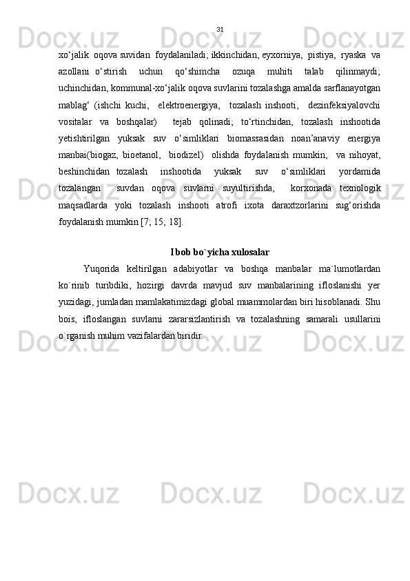 31
xo‘jalik  oqova suvidan  foydalaniladi; ikkinchidan, eyxorniya,  pistiya,  ryaska  va
azollani   o‘stirish     uchun     qo‘shimcha     ozuqa     muhiti     talab     qilinmaydi;
uchinchidan, kommunal-xo‘jalik oqova suvlarini tozalashga amalda sarflanayotgan
mablag‘   (ishchi   kuchi,     elektroenergiya,     tozalash   inshooti,     dezinfeksiyalovchi
vositalar   va   boshqalar)     tejab   qolinadi;   to‘rtinchidan,   tozalash   inshootida
yetishtirilgan   yuksak   suv   o‘simliklari   biomassasidan   noan’anaviy   energiya
manbai(biogaz,   bioetanol,     biodizel)     olishda   foydalanish   mumkin;     va   nihoyat,
beshinchidan   tozalash     inshootida     yuksak     suv     o‘simliklari     yordamida
tozalangan     suvdan   oqova   suvlarni   suyultirishda,     korxonada   texnologik
maqsadlarda   yoki   tozalash   inshooti   atrofi   ixota   daraxtzorlarini   sug‘orishda
foydalanish mumkin [7; 15; 18].
I bob bo`yicha xulosalar
Yuqorida   keltirilgan   adabiyotlar   va   boshqa   manbalar   ma`lumotlardan
ko`rinib   turibdiki,   hozirgi   davrda   mavjud   suv   manbalarining   ifloslanishi   yer
yuzidagi, jumladan mamlakatimizdagi global muammolardan biri hisoblanadi. Shu
bois,   ifloslangan   suvlarni   zararsizlantirish   va   tozalashning   samarali   usullarini
o`rganish muhim vazifalardan biridir. 