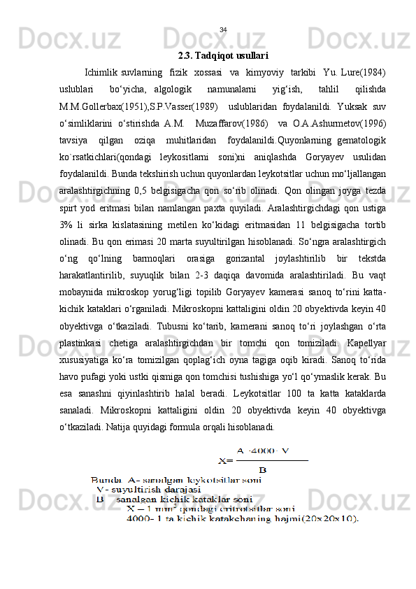 34
2.3. Tadqiqot usullari
Ichimlik   suvlarning     fizik     xossasi     va     kimyoviy     tarkibi     Yu.   Lure(1984)
uslublari     bo‘yicha,   algologik     namunalarni     yig‘ish,     tahlil     qilishda
M.M.Gollerbax(1951),S.P.Vasser(1989)     uslublaridan   foydalanildi.   Yuksak   suv
o‘simliklarini   o‘stirishda   A.M.     Muzaffarov(1986)     va   O.A.Ashurmetov(1996)
tavsiya     qilgan     oziqa     muhitlaridan     foydalanildi.Quyonlarning   gematologik
ko`rsatkichlari(qondagi   leykositlarni   soni)ni   aniqlashda   Goryayev   usulidan
foydalanildi. Bunda tekshirish uchun quyonlardan leykotsitlar uchun mo‘ljallangan
aralashtirgichning   0,5   belgisigacha   qon   so‘rib   olinadi.   Qon   olingan   joyga   tezda
spirt   yod   eritmasi   bilan   namlangan   paxta   quyiladi.   Aralashtirgichdagi   qon   ustiga
3%   li   sirka   kislatasining   metilen   ko‘kidagi   eritmasidan   11   belgisigacha   tortib
olinadi. Bu qon erimasi 20 marta suyultirilgan hisoblanadi. So‘ngra aralashtirgich
o‘ng   qo‘lning   barmoqlari   orasiga   gorizantal   joylashtirilib   bir   tekstda
harakatlantirilib,   suyuqlik   bilan   2-3   daqiqa   davomida   aralashtiriladi.   Bu   vaqt
mobaynida   mikroskop   yorug‘ligi   topilib   Goryayev   kamerasi   sanoq   to‘rini   katta-
kichik kataklari o‘rganiladi. Mikroskopni kattaligini oldin 20 obyektivda keyin 40
obyektivga   o‘tkaziladi.   Tubusni   ko‘tarib,   kamerani   sanoq   to‘ri   joylashgan   o‘rta
plastinkasi   chetiga   aralashtirgichdan   bir   tomchi   qon   tomiziladi.   Kapellyar
xususiyatiga   ko‘ra   tomizilgan   qoplag‘ich   oyna   tagiga   oqib   kiradi.   Sanoq   to‘rida
havo pufagi yoki ustki qismiga qon tomchisi tushishiga yo‘l qo‘ymaslik kerak. Bu
esa   sanashni   qiyinlashtirib   halal   beradi.   Leykotsitlar   100   ta   katta   kataklarda
sanaladi.   Mikroskopni   kattaligini   oldin   20   obyektivda   keyin   40   obyektivga
o‘tkaziladi. Natija quyidagi formula orqali hisoblanadi. 