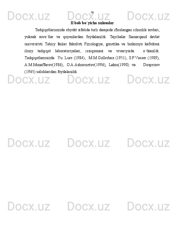 36
II bob bo`yicha xulosalar
Tadqiqotlarimizda obyekt sifatida turli darajada ifloslangan ichimlik suvlari,
yuksak   suvo`tlar   va   quyonlardan   foydalanildi.   Tajribalar   Samarqand   davlat
universiteti   Tabiiy   fanlar   fakulteti   Fiziologiya,   genetika   va   biokimyo   kafedrasi
ilmiy   tadqiqot   laboratoriyalari,   issiqxonasi   va   vivariysida     o`tkazildi.
Tadqiqotlarimizda     Yu.   Lure   (1984),     M.M.Gollerbax   (1951),   S.P.Vasser   (1989),
A.M.Muzaffarov(1986),   O.A.Ashurmetov(1996),   Lakin(1990)   va       Dospexov
(1965) uslublaridan foydalanildi. 