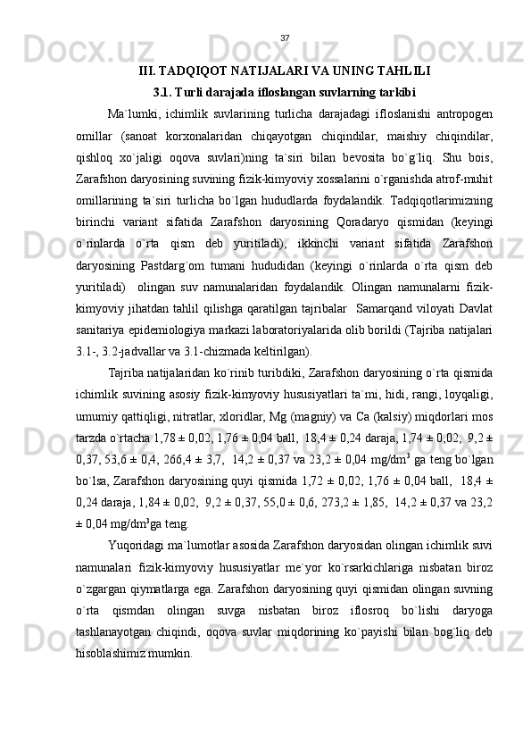 37
III. TADQIQOT NATIJALARI VA UNING TAHLILI
3.1. Turli darajada ifloslangan suvlarning tarkibi
Ma`lumki,   ichimlik   suvlarining   turlicha   darajadagi   ifloslanishi   antropogen
omillar   (sanoat   korxonalaridan   chiqayotgan   chiqindilar,   maishiy   chiqindilar,
qishloq   xo`jaligi   oqova   suvlari)ning   ta`siri   bilan   bevosita   bo`g`liq.   Shu   bois,
Zarafshon daryosining suvining fizik-kimyoviy xossalarini o`rganishda atrof-muhit
omillarining   ta`siri   turlicha   bo`lgan   hududlarda   foydalandik.   Tadqiqotlarimizning
birinchi   variant   sifatida   Zarafshon   daryosining   Qoradaryo   qismidan   (keyingi
o`rinlarda   o`rta   qism   deb   yuritiladi),   ikkinchi   variant   sifatida   Zarafshon
daryosining   Pastdarg`om   tumani   hududidan   (keyingi   o`rinlarda   o`rta   qism   deb
yuritiladi)     olingan   suv   namunalaridan   foydalandik.   Olingan   namunalarni   fizik-
kimyoviy   jihatdan   tahlil   qilishga   qaratilgan   tajribalar     Samarqand   viloyati   Davlat
sanitariya epidemiologiya markazi laboratoriyalarida olib borildi (Tajriba natijalari
3.1-, 3.2-jadvallar va 3.1-chizmada keltirilgan).
Tajriba natijalaridan ko`rinib turibdiki, Zarafshon daryosining o`rta qismida
ichimlik suvining asosiy fizik-kimyoviy hususiyatlari  ta`mi, hidi, rangi, loyqaligi,
umumiy qattiqligi, nitratlar, xloridlar, Mg (magniy) va Ca (kalsiy) miqdorlari mos
tarzda o`rtacha 1,78 ± 0,02, 1,76 ± 0,04 ball,  18,4 ± 0,24 daraja, 1,74 ± 0,02,  9,2 ±
0,37, 53,6 ± 0,4, 266,4 ± 3,7,  14,2 ± 0,37 va 23,2 ± 0,04 mg/dm 3
 ga teng bo`lgan
bo`lsa, Zarafshon daryosining quyi qismida 1,72 ± 0,02, 1,76 ± 0,04 ball,   18,4 ±
0,24 daraja, 1,84 ± 0,02,  9,2 ± 0,37, 55,0 ± 0,6, 273,2 ± 1,85,  14,2 ± 0,37 va 23,2
± 0,04 mg/dm 3
ga teng.
Yuqoridagi ma`lumotlar asosida Zarafshon daryosidan olingan ichimlik suvi
namunalari   fizik-kimyoviy   hususiyatlar   me`yor   ko`rsarkichlariga   nisbatan   biroz
o`zgargan qiymatlarga ega. Zarafshon daryosining quyi qismidan olingan suvning
o`rta   qismdan   olingan   suvga   nisbatan   biroz   iflosroq   bo`lishi   daryoga
tashlanayotgan   chiqindi,   oqova   suvlar   miqdorining   ko`payishi   bilan   bog`liq   deb
hisoblashimiz mumkin. 