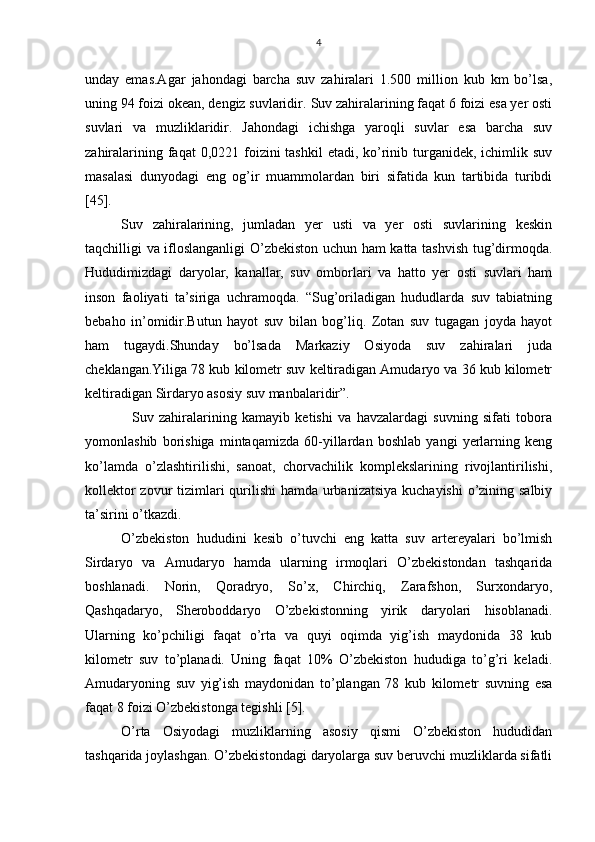 4
unday   emas.Agar   jahondagi   barcha   suv   zahiralari   1.500   million   kub   km   bo’lsa,
uning 94 foizi okean, dengiz suvlaridir.  Suv zahiralarining faqat 6 foizi esa yer osti
suvlari   va   muzliklaridir.   Jahondagi   ichishga   yaroqli   suvlar   esa   barcha   suv
zahiralarining faqat  0,0221 foizini  tashkil  etadi, ko’rinib turganidek, ichimlik suv
masalasi   dunyodagi   eng   og’ir   muammolardan   biri   sifatida   kun   tartibida   turibdi
[45]. 
Suv   zahiralarining,   jumladan   yer   usti   va   yer   osti   suvlarining   keskin
taqchilligi va ifloslanganligi O’zbekiston uchun ham katta tashvish tug’dirmoqda.
Hududimizdagi   daryolar,   kanallar,   suv   omborlari   va   hatto   yer   osti   suvlari   ham
inson   faoliyati   ta’siriga   uchramoqda.   “Sug’oriladigan   hududlarda   suv   tabiatning
bebaho   in’omidir.Butun   hayot   suv   bilan   bog’liq.   Zotan   suv   tugagan   joyda   hayot
ham   tugaydi.Shunday   bo’lsada   Markaziy   Osiyoda   suv   zahiralari   juda
cheklangan.Yiliga 78 kub kilometr suv keltiradigan Amudaryo va 36 kub kilometr
keltiradigan Sirdaryo asosiy suv manbalaridir”.
    Suv   zahiralarining   kamayib   ketishi   va   havzalardagi   suvning   sifati   tobora
yomonlashib   borishiga   mintaqamizda   60-yillardan   boshlab   yangi   yerlarning   keng
ko’lamda   o’zlashtirilishi,   sanoat,   chorvachilik   komplekslarining   rivojlantirilishi,
kollektor  zovur  tizimlari  qurilishi  hamda urbanizatsiya kuchayishi  o’zining salbiy
ta’sirini o’tkazdi. 
O’zbekiston   hududini   kesib   o’tuvchi   eng   katta   suv   artereyalari   bo’lmish
Sirdaryo   va   Amudaryo   hamda   ularning   irmoqlari   O’zbekistondan   tashqarida
boshlanadi.   Norin,   Qoradryo,   So’x,   Chirchiq,   Zarafshon,   Surxondaryo,
Qashqadaryo,   Sheroboddaryo   O’zbekistonning   yirik   daryolari   hisoblanadi.
Ularning   ko’pchiligi   faqat   o’rta   va   quyi   oqimda   yig’ish   maydonida   38   kub
kilometr   suv   to’planadi.   Uning   faqat   10%   O’zbekiston   hududiga   to’g’ri   keladi.
Amudaryoning   suv   yig’ish   maydonidan   to’plangan   78   kub   kilometr   suvning   esa
faqat 8 foizi O’zbekistonga tegishli [5].
O’rta   Osiyodagi   muzliklarning   asosiy   qismi   O’zbekiston   hududidan
tashqarida joylashgan. O’zbekistondagi daryolarga suv beruvchi muzliklarda sifatli 