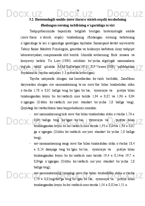 43
3.2. Biotexnologik usulda (suvo`tlarni o`stirish orqali) tozalashning
ifloslangan suvning tarkibining o`zgarishiga ta`siri
Tadqiqotlarimizda   bajarilishi   belgilab   berilgan   biotexnologik   usulda
(suvo`tlarni   o`stirish   orqali)   tozalashning   ifloslangan   suvning   tarkibining
o`zgarishiga ta`siri o`rganishga qaratilgan tajribalar Samarqand davlat universiteti
Tabiiy fanlar fakulteti  Fiziologiya, genetika va biokimyo kafedrasi  ilmiy tadqiqot
laboratoriyalari, issiqxonasida olib borildi. Ichimlik suvlarining   fizik   xossasi    va
kimyoviy     tarkibi     Yu.   Lure   (1984)     uslublari     bo‘yicha,   algologik     namunalarni
yig‘ish,     tahlil     qilishda     M.M.Gollerbax(1951),   S.P.Vasser(1989)     uslublaridan
foydalanildi (tajriba natijalari 3.3-jadvalda keltirilgan).
Tajriba   natijasida   olingan   ma`lumotlardan   ko`rinib   turibdiki,   Zarafshon
daryosidan   olingan   suv   namunalarining   ta`mi   suvo`tlar   bilan   tozalashdan   oldin
o`rtacha   1,78   ±   0,02   ballga   teng   bo`lgan   bo`lsa,     eyxorniya   va       pistiya   bilan
tozalangandan   keyin   bu   ko`rsatkich   mos   tarzda   1,94   ±   0,02   va   1,96   ±   0,04
o`zgargan   (Ushbu   ko`rsatkich   me`yori   standart   bo`yicha   2,0   ballga   teng).
Quyidagi ko`rsatkichlarni ham taqqoslashimiz mumkin:
- suv namunalarining hidi suvo`tlar bilan tozalashdan oldin o`rtacha 1,76 ±
0,04   ballga   teng   bo`lgan   bo`lsa,     eyxorniya   va       pistiya   bilan
tozalangandan keyin bu ko`rsatkich mos tarzda 1,93 ± 0,04va 1,96 ± 0,02
ga   o`zgargan   (Ushbu   ko`rsatkich   me`yori   standart   bo`yicha   2,0   ballga
teng);
- suv namunalarining rangi suvo`tlar bilan tozalashdan oldin o`rtacha 18,4
±   0,24   darajaga   teng   bo`lgan   bo`lsa,     eyxorniya   va       pistiya   bilan
tozalangandan   keyin   bu   ko`rsatkich   mos   tarzda   19,4   ±   0,14va   19,7   ±
0,04ga   o`zgargan   (Ushbu   ko`rsatkich   me`yori   standart   bo`yicha   2,0
ballga teng);
- suv   namunalarining   loyqaligi   suvo`tlar   bilan   tozalashdan   oldin   o`rtacha
1,74   ±   0,02mg/dm 3
ga   teng   bo`lgan   bo`lsa,     eyxorniya   va       pistiya   bilan
tozalangandan keyin bu ko`rsatkich mos tarzda 1,54 ± 0,02va 1,51 ±  