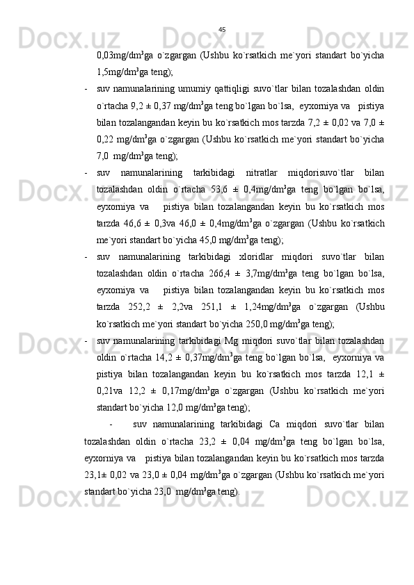 45
0,03mg/dm 3
ga   o`zgargan   (Ushbu   ko`rsatkich   me`yori   standart   bo`yicha
1,5mg/dm 3
ga teng);
- suv   namunalarining   umumiy   qattiqligi   suvo`tlar   bilan   tozalashdan   oldin
o`rtacha 9,2 ± 0,37 mg/dm 3
ga teng bo`lgan bo`lsa,  eyxorniya va   pistiya
bilan tozalangandan keyin bu ko`rsatkich mos tarzda 7,2 ± 0,02 va 7,0 ±
0,22  mg/dm 3
ga  o`zgargan   (Ushbu   ko`rsatkich   me`yori   standart  bo`yicha
7,0  mg/dm 3
ga teng);
- suv   namunalarining   tarkibidagi   nitratlar   miqdorisuvo`tlar   bilan
tozalashdan   oldin   o`rtacha   53,6   ±   0,4mg/dm 3
ga   teng   bo`lgan   bo`lsa,
eyxorniya   va       pistiya   bilan   tozalangandan   keyin   bu   ko`rsatkich   mos
tarzda   46,6   ±   0,3va   46,0   ±   0,4mg/dm 3
ga   o`zgargan   (Ushbu   ko`rsatkich
me`yori standart bo`yicha 45,0 mg/dm 3
ga teng);
- suv   namunalarining   tarkibidagi   xloridlar   miqdori   suvo`tlar   bilan
tozalashdan   oldin   o`rtacha   266,4   ±   3,7mg/dm 3
ga   teng   bo`lgan   bo`lsa,
eyxorniya   va       pistiya   bilan   tozalangandan   keyin   bu   ko`rsatkich   mos
tarzda   252,2   ±   2,2va   251,1   ±   1,24mg/dm 3
ga   o`zgargan   (Ushbu
ko`rsatkich me`yori standart bo`yicha 250,0 mg/dm 3
ga teng);
- suv   namunalarining   tarkibidagi   Mg   miqdori   suvo`tlar   bilan   tozalashdan
oldin   o`rtacha   14,2   ±   0,37mg/dm 3
ga   teng   bo`lgan   bo`lsa,     eyxorniya   va
pistiya   bilan   tozalangandan   keyin   bu   ko`rsatkich   mos   tarzda   12,1   ±
0,21va   12,2   ±   0,17mg/dm 3
ga   o`zgargan   (Ushbu   ko`rsatkich   me`yori
standart bo`yicha 12,0 mg/dm 3
ga teng);
- suv   namunalarining   tarkibidagi   Ca   miqdori   suvo`tlar   bilan
tozalashdan   oldin   o`rtacha   23,2   ±   0,04   mg/dm 3
ga   teng   bo`lgan   bo`lsa,
eyxorniya va     pistiya bilan tozalangandan keyin bu ko`rsatkich mos tarzda
23,1± 0,02 va 23,0 ± 0,04 mg/dm 3
ga o`zgargan (Ushbu ko`rsatkich me`yori
standart bo`yicha 23,0  mg/dm 3
ga teng). 