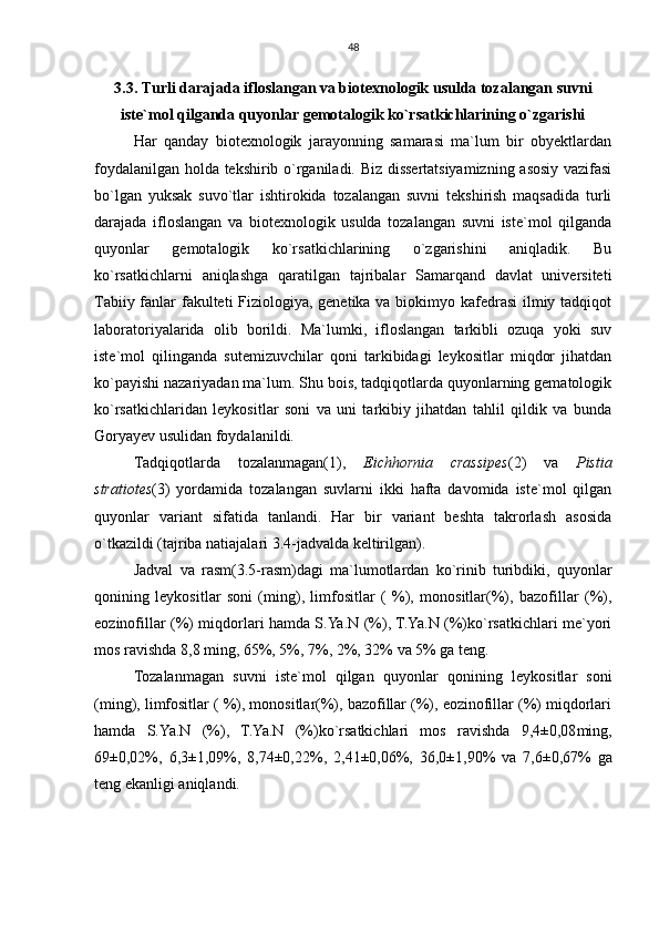 48
3.3. Turli darajada ifloslangan va biotexnologik usulda tozalangan suvni
iste`mol qilganda quyonlar gemotalogik ko`rsatkichlarining o`zgarishi
Har   qanday   biotexnologik   jarayonning   samarasi   ma`lum   bir   obyektlardan
foydalanilgan holda tekshirib o`rganiladi. Biz dissertatsiyamizning asosiy vazifasi
bo`lgan   yuksak   suvo`tlar   ishtirokida   tozalangan   suvni   tekshirish   maqsadida   turli
darajada   ifloslangan   va   biotexnologik   usulda   tozalangan   suvni   iste`mol   qilganda
quyonlar   gemotalogik   ko`rsatkichlarining   o`zgarishini   aniqladik.   Bu
ko`rsatkichlarni   aniqlashga   qaratilgan   tajribalar   Samarqand   davlat   universiteti
Tabiiy fanlar fakulteti  Fiziologiya, genetika va biokimyo kafedrasi  ilmiy tadqiqot
laboratoriyalarida   olib   borildi.   Ma`lumki,   ifloslangan   tarkibli   ozuqa   yoki   suv
iste`mol   qilinganda   sutemizuvchilar   qoni   tarkibidagi   leykositlar   miqdor   jihatdan
ko`payishi nazariyadan ma`lum. Shu bois, tadqiqotlarda quyonlarning gematologik
ko`rsatkichlaridan   leykositlar   soni   va   uni   tarkibiy   jihatdan   tahlil   qildik   va   bunda
Goryayev usulidan foydalanildi.
Tadqiqotlarda   tozalanmagan(1),   Eichhornia   crassipes (2)   va   Pistia
stratiotes (3)   yordamida   tozalangan   suvlarni   ikki   hafta   davomida   iste`mol   qilgan
quyonlar   variant   sifatida   tanlandi.   Har   bir   variant   beshta   takrorlash   asosida
o`tkazildi (tajriba natiajalari 3.4-jadvalda keltirilgan). 
Jadval   va   rasm(3.5-rasm)dagi   ma`lumotlardan   ko`rinib   turibdiki,   quyonlar
qonining   leykositlar   soni   (ming),   limfositlar   (   %),   monositlar(%),   bazofillar   (%),
eozinofillar (%) miqdorlari hamda S.Ya.N (%), T.Ya.N (%)ko`rsatkichlari me`yori
mos ravishda  8,8 ming, 65%, 5%, 7%, 2%, 32% va 5% ga teng.
Tozalanmagan   suvni   iste`mol   qilgan   quyonlar   qonining   leykositlar   soni
(ming), limfositlar ( %), monositlar(%), bazofillar (%), eozinofillar (%) miqdorlari
hamda   S.Ya.N   (%),   T.Ya.N   (%)ko`rsatkichlari   mos   ravishda   9,4±0,08 ming,
69±0,02 %,   6,3±1,09 %,   8,74±0,22 %,   2,41±0,06 %,   36,0±1,90 %   va   7,6±0,67 %   ga
teng ekanligi aniqlandi. 