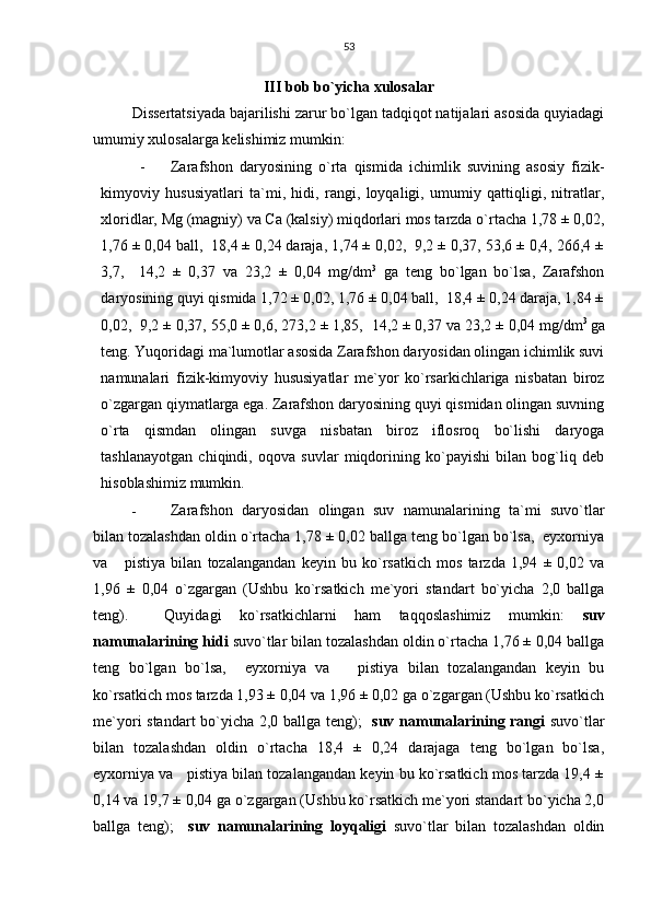 53
III bob bo`yicha xulosalar
Dissertatsiyada bajarilishi zarur bo`lgan tadqiqot natijalari asosida quyiadagi
umumiy xulosalarga kelishimiz mumkin:
- Zarafshon   daryosining   o`rta   qismida   ichimlik   suvining   asosiy   fizik-
kimyoviy   hususiyatlari   ta`mi,   hidi,   rangi,   loyqaligi,   umumiy   qattiqligi,   nitratlar,
xloridlar, Mg (magniy) va Ca (kalsiy) miqdorlari mos tarzda o`rtacha 1,78 ± 0,02,
1,76 ± 0,04 ball,  18,4 ± 0,24 daraja, 1,74 ± 0,02,  9,2 ± 0,37, 53,6 ± 0,4, 266,4 ±
3,7,     14,2   ±   0,37   va   23,2   ±   0,04   mg/dm 3
  ga   teng   bo`lgan   bo`lsa,   Zarafshon
daryosining quyi qismida 1,72 ± 0,02, 1,76 ± 0,04 ball,  18,4 ± 0,24 daraja, 1,84 ±
0,02,  9,2 ± 0,37, 55,0 ± 0,6, 273,2 ± 1,85,  14,2 ± 0,37 va 23,2 ± 0,04 mg/dm 3 
ga
teng. Yuqoridagi ma`lumotlar asosida Zarafshon daryosidan olingan ichimlik suvi
namunalari   fizik-kimyoviy   hususiyatlar   me`yor   ko`rsarkichlariga   nisbatan   biroz
o`zgargan qiymatlarga ega. Zarafshon daryosining quyi qismidan olingan suvning
o`rta   qismdan   olingan   suvga   nisbatan   biroz   iflosroq   bo`lishi   daryoga
tashlanayotgan   chiqindi,   oqova   suvlar   miqdorining   ko`payishi   bilan   bog`liq   deb
hisoblashimiz mumkin.
- Zarafshon   daryosidan   olingan   suv   namunalarining   ta`mi   suvo`tlar
bilan tozalashdan oldin o`rtacha 1,78 ± 0,02 ballga teng bo`lgan bo`lsa,  eyxorniya
va       pistiya   bilan   tozalangandan   keyin   bu   ko`rsatkich   mos   tarzda   1,94   ±   0,02   va
1,96   ±   0,04   o`zgargan   (Ushbu   ko`rsatkich   me`yori   standart   bo`yicha   2,0   ballga
teng).     Quyidagi   ko`rsatkichlarni   ham   taqqoslashimiz   mumkin:   suv
namunalarining hidi  suvo`tlar bilan tozalashdan oldin o`rtacha 1,76 ± 0,04 ballga
teng   bo`lgan   bo`lsa,     eyxorniya   va       pistiya   bilan   tozalangandan   keyin   bu
ko`rsatkich mos tarzda 1,93 ± 0,04 va 1,96 ± 0,02 ga o`zgargan (Ushbu ko`rsatkich
me`yori standart bo`yicha 2,0 ballga teng);    suv namunalarining rangi   suvo`tlar
bilan   tozalashdan   oldin   o`rtacha   18,4   ±   0,24   darajaga   teng   bo`lgan   bo`lsa,
eyxorniya va   pistiya bilan tozalangandan keyin bu ko`rsatkich mos tarzda 19,4 ±
0,14 va 19,7 ± 0,04 ga o`zgargan (Ushbu ko`rsatkich me`yori standart bo`yicha 2,0
ballga   teng);     suv   namunalarining   loyqaligi   suvo`tlar   bilan   tozalashdan   oldin 