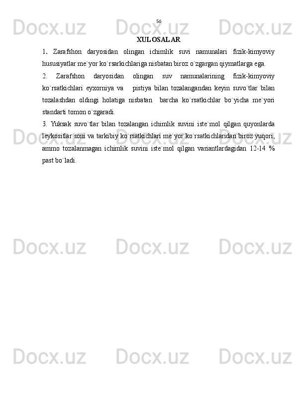 56
XULOSALAR
1 .   Zarafshon   daryosidan   olingan   ichimlik   suvi   namunalari   fizik-kimyoviy
hususiyatlar me`yor ko`rsarkichlariga nisbatan biroz o`zgargan qiymatlarga ega.
2.   Zarafshon   daryosidan   olingan   suv   namunalarining   fizik-kimyoviy
ko`rsatkichlari   eyxorniya   va       pistiya   bilan   tozalangandan   keyin   suvo`tlar   bilan
tozalashdan   oldingi   holatiga   nisbatan     barcha   ko`rsatkichlar   bo`yicha   me`yori
standarti tomon o`zgaradi.
3.   Yuksak   suvo`tlar   bilan   tozalangan   ichimlik   suvini   iste`mol   qilgan   quyonlarda
leykositlar soni va tarkibiy ko`rsatkichlari me`yor ko`rsatkichlaridan biroz yuqori,
ammo   tozalanmagan   ichimlik   suvini   iste`mol   qilgan   variantlardagidan   12-14   %
past bo`ladi. 