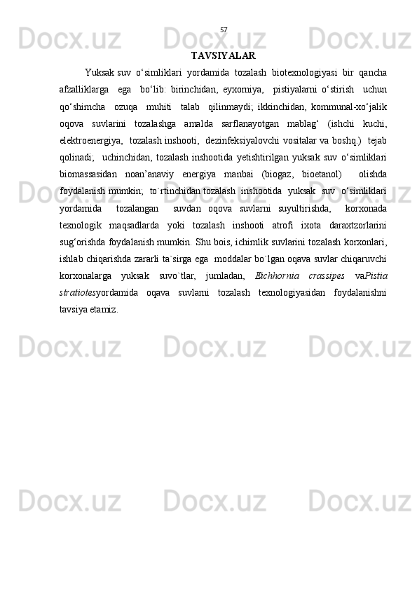 57
TAVSIYALAR
Yuksak  suv  o‘simliklari  yordamida  tozalash  biotexnologiyasi  bir  qancha
afzalliklarga     ega     bo‘lib:   birinchidan,   eyxorniya,     pistiyalarni   o‘stirish     uchun
qo‘shimcha     ozuqa     muhiti     talab     qilinmaydi;   ikkinchidan,   kommunal-xo‘jalik
oqova   suvlarini   tozalashga   amalda   sarflanayotgan   mablag‘   (ishchi   kuchi,
elektroenergiya,   tozalash inshooti,   dezinfeksiyalovchi vositalar va boshq.)   tejab
qolinadi;     uchinchidan,   tozalash   inshootida   yetishtirilgan   yuksak   suv   o‘simliklari
biomassasidan   noan’anaviy   energiya   manbai   (biogaz,   bioetanol)     olishda
foydalanish mumkin;  to`rtinchidan tozalash  inshootida  yuksak  suv  o‘simliklari
yordamida     tozalangan     suvdan   oqova   suvlarni   suyultirishda,     korxonada
texnologik   maqsadlarda   yoki   tozalash   inshooti   atrofi   ixota   daraxtzorlarini
sug‘orishda foydalanish mumkin.   Shu bois, ichimlik suvlarini tozalash korxonlari,
ishlab chiqarishda zararli ta`sirga ega   moddalar bo`lgan oqava suvlar chiqaruvchi
korxonalarga   yuksak   suvo`tlar,   jumladan,   Eichhornia   crassipes   va Pistia
stratiotes yordamida   oqava   suvlarni   tozalash   texnologiyasidan   foydalanishni
tavsiya etamiz. 