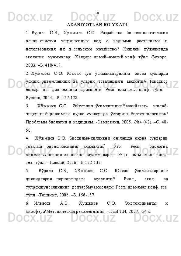 58
ADABIYOTLAR RO`YXATI
1.   Буриев     С.Б.,     Хужжиев     С.О.     Разработка     биотехнологических
основ   очистки     загрязненных     вод     с     водными     растениями     и
использования     их     в   сельском     хозяйстве//     Қишлоқ     хўжалигида
экологик     муаммолар:     Халқаро   илмий–амалий   конф.   тўпл.   -Бухоро,
2003. –Б. 418-419.
2.   Хўжжиев     С.О.     Юксак     сув     ўсимликларининг     оқова     сувларда
ўсиши, ривожланиши   ва   уларни   тозалашдаги   моҳияти//   Ижодкор
ёшлар     ва     фан-техника   тараққиёти:   Респ.   илм-амал   конф.   тўпл.   –
Бухоро, 2004. –Б. 127-128.
3.       Хўжжиев   С.О.     Эйхорния   ўсимлигини«Навоийазот»     ишлаб-
чиқариш бирлашмаси  оқова  сувларида   ўстириш   биотехнологияси//
Проблемы биологии и медицины. -Самарканд, 2005. -№4 (42). –С. 48-
50. 
4.       Хўжжиев   С.О.   Биохилма-хилликни   сақлашда   оқова   сувларни
тозалаш   биологиясининг   аҳамияти//     Ўзб.     Респ.     биологик
хилмахиллигинингэкологик     муаммолари:     Респ.     илм-амал     конф.
тез.  тўпл. –Навоий, 2006. –Б.132-133.
5.       Бўриев     С.Б.,     Хўжжиев     С.О.     Юксак     ўсимликларнинг
цианидларни   парчалашдаги     аҳамияти//     Биол.,     экол.     ва
тупроқшуносликнинг  долзарбмуаммолари: Респ. илм-амал конф. тез.
тўпл. -Тошкент, 2006. –Б. 156-157.
6.   Ильясов     А.С.,     Хужжиев     С.О.     Экотоксиканты     и
биосфера/Методическая рекомендация. –НавГПИ, 2007. -54 с. 