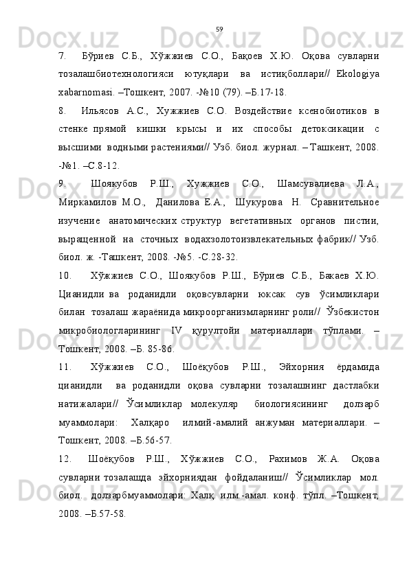 59
7.         Бўриев    С.Б.,     Хўжжиев     С.О.,     Бақоев     Х.Ю.     Оқова     сувларни
тозалашбиотехнологияси     ютуқлари     ва     истиқболлари//   Ekologiya
xabarnomasi. –Тошкент, 2007. -№10 (79). –Б.17-18.
8.        Ильясов   А.С.,   Хужжиев   С.О.     Воздействие   ксенобиотиков   в
стенке   прямой     кишки     крысы     и     их     способы     детоксикации     с
высшими  водными растениями// Узб. биол. журнал. – Ташкент, 2008.
-№1. –С.8-12.
9.         Шоякубов     Р.Ш.,     Хужжиев     С.О.,     Шамсувалиева     Л.А.,
Миркамилов   М.О.,     Данилова   Е.А.,     Шукурова     Н.     Сравнительное
изучение     анатомических   структур     вегетативных     органов     пистии,
выращенной   на   сточных   водахзолотоизвлекательных фабрик// Узб.
биол. ж. -Ташкент, 2008. -№5. -С.28-32.
10.       Хўжжиев   С.О.,   Шоякубов   Р.Ш.,   Бўриев   С.Б.,   Бакаев   Х.Ю.
Цианидли   ва     роданидли     оқовсувларни     юксак     сув     ўсимликлари
билан  тозалаш жараёнида микроорганизмларнинг роли//  Ўзбекистон
микробиологларининг   IV   қурултойи   материаллари   тўплами.   –
Тошкент, 2008. –Б. 85-86. 
11.       Хўжжиев     С.О.,     Шоёқубов     Р.Ш.,     Эйхорния     ёрдамида
цианидли     ва   роданидли   оқова   сувларни   тозалашнинг   дастлабки
натижалари//   Ўсимликлар   молекуляр     биологиясининг     долзарб
муаммолари:     Халқаро     илмий-амалий   анжуман   материаллари.   –
Тошкент, 2008. –Б.56-57.
12.       Шоёқубов     Р.Ш.,     Хўжжиев     С.О.,     Рахимов     Ж.А.     Оқова
сувларни   тозалашда     эйхорниядан     фойдаланиш//     Ўсимликлар     мол.
биол.     долзарбмуаммолари:   Халқ.   илм.-амал.   конф.   тўпл.   –Тошкент,
2008. –Б.57-58. 