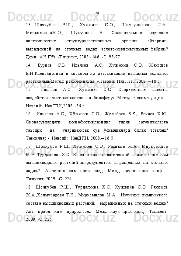 60
13.   Шоякубов     Р.Ш.,     Хужжиев     С.О.,     Шамсувалиева     Л.А.,
МиркомиловМ.О.,     Шукурова     Н.     Сравнительное     изучение
анатомических     структурвегетативных     органов     эйхорнии,
выращенной     на     сточных     водах     золото-извлекательных   фабрик//
Докл.  АН РУз. -Ташкент, 2008.- №6. -С. 93-97.
14.     Буриев     С.Б.     Ильясов     А.С.     Хужжиев     С.О.     Жакешов
Е.И.Ксенобиотики  и  способы  их  детоксикации  высшими  водными
растениями/Метод. рекомендация. –Навоий: НавГПИ, 2008. – 18 с.
15.       Ильясов     А.С.,     Хужжиев     С.О.     Современные     аспекты
воздействия экотоксикантов   на   биосферу/   Метод.   рекомендация. –
Навоий:  НавГПИ,2008. -36 с.
16.     Ильясов   А.С.,   Хўжжиев   С.О.,   Жумабоев   Б.Е.,   Бакаев   Х.Ю.
Оқовасувлардаги     ксенобиотикларнинг     тирик     организмларга
таъсири     ва     уларниюксак   сув   ўсимликлари   билан   тозалаш/
Тавсиялар.-  Навоий:  НавДПИ, 2008.– 16 б
17.   Шоякубов  Р.Ш.,  Хужжиев  С.О.,  Рахимов  Ж.А.,  Миркомилов
М.А.,Турдалиева Х.С., Химико-токсикологический  анализ  биомассы
высшихводных   растений-интродуцентов,   выращенных   на   сточных
водах//     Актпробл.   хим.   прир.   соед.:   Межд.   научно-прак.   конф.   -
Ташкент, 2009. -С. 224.
18.     Шоякубов     Р.Ш.,     Турдалиева     Х.С.     Хужжиев     С.О.     Рахимов
Ж.А.,Холмурадова   Т.Н.,   Миркомилов   М.А.     Изучение   химического
состава   высшихводных   растений,     выращенных   на   сточных   водах//
Акт.    пробл.   хим.    природ.соед.:  Межд.   науч.  прак.  конф.   -Ташкент,
2009. -С. 225. 