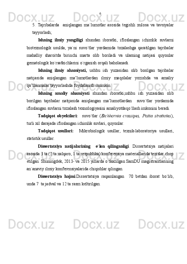 6
5.   Tajribalarda     aniqlangan   ma`lumotlar   asosida   tegishli   xulosa   va   tavsiyalar
tayyorlash;
Ishning   ilmiy   yangiligi   shundan   iboratki,   ifloslangan   ichimlik   suvlarni
biotexnologik   usulda,   ya`ni   suvo`tlar   yordamida   tozalashga   qaratilgan   tajribalar
mahalliy   sharoitda   birinchi   marta   olib   boriladi   va   ularning   natijasi   quyonlar
gematologik ko`rsatkichlarini o`rganish orqali baholanadi.
Ishning   ilmiy   ahamiyati,   ushbu   ish   yuzasidan   olib   borilgan   tajribalar
natijasida   aniqlangan   ma’lumotlardan   ilmiy   maqolalar   yozishda   va   amaliy
qo’llanmalar tayyorlashda foydalanish mumkin. 
Ishning   amaliy   ahamiyati   shundan   iboratki,ushbu   ish   yuzasidan   olib
borilgan   tajribalar   natijasida   aniqlangan   ma’lumotlardan     suvo`tlar   yordamida
ifloslangan suvlarni tozalash texnologiyasini amaliyotdaqo`llash imkonini beradi. 
Tadqiqot   obyektlari:     suvo`tlar   ( Eichhornia   crassipes,   Pistia   stratiotes ),
turli xil darajada ifloslangan ichimlik suvlari, quyonlar.
Tadqiqot   usullari:     Mikrobiologik   usullar,   texnik-laboratoriya   usullari,
statistik usullar.
Dissertatsiya   natijalarining     e`lon   qilinganligi .   Dissertatsiya   natijalari
asosida 3 ta (2 ta xalqaro, 1 ta respublika) konferensiya materiallarida tezislar chop
etilgan. Shuningdek, 2013- va 2015 yillarda o`tkazilgan SamDU magistrantlarining
an`anaviy ilmiy konferensiyalarida chiqishlar qilingan.
Dissertatsiya   hajmi .Dissertatsiya   raqamlangan     70   betdan   iborat   bo`lib,
unda 7  ta jadval va 12 ta rasm keltirilgan. 