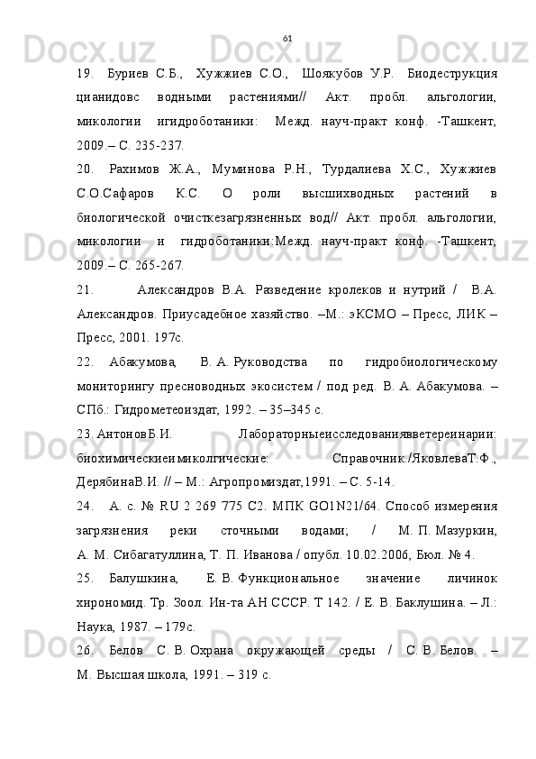 61
19.     Буриев   С.Б.,     Хужжиев   С.О.,     Шоякубов   У.Р.     Биодеструкция
цианидовс     водными     растениями//     Акт.     пробл.     альгологии,
микологии     игидроботаники:     Межд.   науч-практ   конф.   -Ташкент,
2009.– С. 235-237.
20.     Рахимов   Ж.А.,   Муминова   Р.Н.,   Турдалиева    Х.С.,   Хужжиев
С.О.Сафаров     К.С.     О     роли     высшихводных     растений     в
биологической  очисткезагрязненных  вод//  Акт.  пробл.  альгологии,
микологии     и     гидроботаники:Межд.   науч-практ   конф.   -Ташкент,
2009.– С. 265-267.
21.             Александров   В.А.   Разведение   кролеков   и   нутрий   /     В.А.
Александров. Приусадебное хазяйство. –М.: эКСМО – Пресс, ЛИК –
Пресс, 2001. 197с.
22. Абакумова,   В.   А.   Руководства   по   гидробиологическому
мониторингу   пресноводных   экосистем   /   под   ред.   В.   А.   Абакумова.   –
СПб.: Гидрометеоиздат, 1992. – 35–345 с.
23. АнтоновБ.И.   Лабораторныеисследованиявветереинарии:
биохимическиеимиколгические:   Справочник./ЯковлеваТ.Ф.,
ДерябинаВ.И. // – М.: Агропромиздат,1991. – С. 5-14. 
24. А.   с.   №  RU  2  269  775  С2.  МПК  GO1N21/64.  Способ  измерения
загрязнения   реки   сточными   водами;   /   М.   П.   Мазуркин,
А.   М.   Сибагатуллина, Т.   П.   Иванова / опубл. 10.02.2006, Бюл. № 4.
25. Балушкина,   Е.   В.   Функциональное   значение   личинок
хирономид. Тр. Зоол. Ин-та АН СССР. Т 142. / Е.   В.   Баклушина. – Л.:
Наука, 1987. – 179с.
26. Белов   С.   В.   Охрана   окружающей   среды   /   С.   В.   Белов.   –
М.   Высшая школа, 1991. – 319 с.