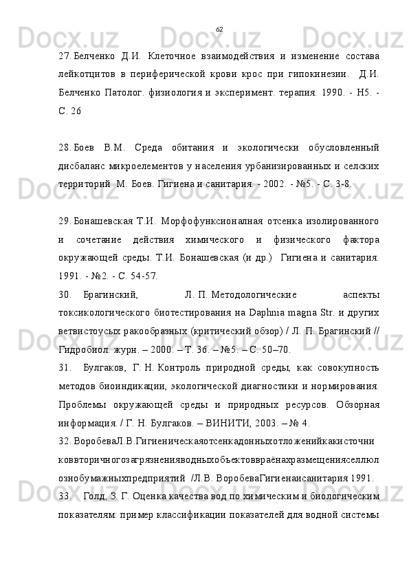 62
27. Белченко   Д.И.   Клеточное   взаимодействия   и   изменение   состава
лейкотцитов   в   периферической   крови   крос   при   гипокинезии.     Д.И.
Белченко   Патолог.   физиология   и   эксперимент.   терапия.   1990.  -  Н5.   -
С. 26
28. Боев   В.М.   Среда   обитания   и   экологически   обусловленный
дисбаланс микроелементов у населения урбанизированных и селских
территорий  М. Боев. Гигиена и санитария. - 2002. - №5. - С. 3-8. 
29. Бонашевская   Т.И.   Морфофунксионалная   отсенка   изолированного
и   сочетание   действия   химического   и   физического   фактора
окружающей   среды.   Т.И.   Бонашевская   (и   др.)     Гигиена   и   санитария.
1991. - №2. - С. 54-57.
30. Брагинский,   Л.   П.   Методологические   аспекты
токсикологического биотестирования на Daphnia magna Str. и других
ветвистоусых ракообразных (критический обзор) / Л.   П.   Брагинский //
Гидробиол. журн. – 2000. – Т. 36. – №5. – С. 50–70.
31. Булгаков,   Г.   Н.   Контроль   природной   среды,   как   совокупность
методов биоиндикации, экологической диагностики и нормирования.
Проблемы   окружающей   среды   и   природных   ресурсов.   Обзорная
информация. / Г.   Н.   Булгаков. – ВИНИТИ, 2003. – № 4.
32. ВоробеваЛ.В.Гигиеническаяотсенкадонныхотложенийкакисточни
коввторичногозагрязненияводныхобъектоввраёнахразмещенияселлюл
ознобумажныхпредприятий  /Л.В. ВоробеваГигиенаисанитария 1991. 
33. Голд, З.   Г.   Оценка качества вод по химическим и биологическим
показателям: пример классификации показателей для водной системы 