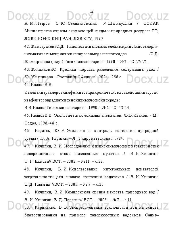 64
А.   М.   Петров,   С.   Ю.   Селивановская,.   Р.   Шагидуллин   /   ЦСИАК
Министерства охраны окружающей среды и природных ресурсов РТ;
ЛХБИ ИОФХ КНЦ РАН; ЛЭБ КГУ, 1997
42. ЖамсарановаС.Д.   Исползованиепоказателейиммуннойсистеморга-
низмаживотныхприотсенкепороговыхдозпеститсидов   /С.Д.
Жамсаранова ( идр.) Гигиенаисанитария. - 1990. - №2. - С. 75-76.
43. ЖитниковаЮ.   Кролики:   породы,   разведение,   содержание,   уход   /
Ю. Житникова. –Ростовн/д: “Фенкис”. 2004. -256 с. 
44. ИвановВ.В.
Изменениеразмеровлимфотситовприхроническомвоздействиинаорган
измфактороврадиатсионнойихимическойприроды
В.В.ИвановГигиенаисанитария. - 1990. - №6. - С. 42-44.
45. ИвановВ.В. Экологическаягеохимия элементов . / В.В.Иванов. - М.:
Недра, 1996.-46 с.
46. Израэль,   Ю.   А.   Экология   и   контроль   состояния   природной
среды / Ю.   А.   Израэль. – Л.: Гидрометеоиздат, 1984.
47. Кичигин, В.   И.   Исследование физико-химических характеристик
поверхностного   стока   населенных   пунктов   /   В.   И.   Кичигин,
П.   Г.   Быкова// ВСТ. – 2002. – №11. – с.28.
48. Кичигин,   В.   И.   Использование   интегральных   показателей
загрязненности   для   анализа   состояния   водотоков   /   В.   И.   Кичигин,
Е.   Д.   Палагин //ВСТ. – 2005. – № 7. – с.25.
49. Кичигин,   В.   И.   Комплексная   оценка   качества   природных   вод   /
В.   И.   Кичигин, Е.   Д.   Палагин// ВСТ. – 2005. – №7. – с.11.
50. Куриленко,   В.   В.   Экспресс–оценка   токсичности   вод   на   основе
биотестирования   на   примере   поверхностных   водоемов   Санкт– 