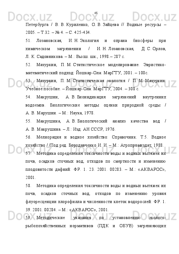 65
Петербурга   /   В.   В.   Куриленко,   О.   В.   Зайцева   //   Водные   ресурсы   –
2005. – Т.32. – № 4. – С. 425-434.
51. Лозановская,   И.   Н.   Экология   и   охрана   биосферы   при
химическом   загрязнении   /   И.   Н.   Лозановская,   Д.   С.   Орлов,
Л.   К.   Садовникова. – М.: Высш. шк., 1998.– 287 с.
52. Мазуркин,   П.   М.   Статистическое   моделирование.   Эвристико-
математический подход: Йошкар-Ола: МарГТУ, 2001. – 100с.
53. Мазуркин,   П.   М.   Статистическая   экология   /   П.   М.   Мазуркин:
Учебное пособие. – Йошкар-Ола: МарГТУ, 2004. – 308 с.
54. Макрушин,   А.   В.   Биоиндикация   загрязнений   внутренних
водоемов.   Биологические   методы   оценки   природной   среды   /
А.   В.   Марушин. – М.: Наука, 1978.
55. Макрушина,   А.   В.   Биологический   анализ   качества   вод   /
А.   В.   Макрушина. – Л.: Изд. АН СССР, 1976.
56. Мелиорация   и   водное   хозяйство:   Справочник.   Т.5.   Водное
хозяйство / /Под ред. Бородавченко   И.   И. – М.: Агропромиздат, 1988.
57. Методика определения токсичности воды и водных вытяжек их
почв,   осадков   сточных   вод,   отходов   по   смертности   и   изменению
плодовитости   дафний:   ФР.   1.   23.   2001.   00283.   –   М.:   «АКВАРОС»,
2001.
58. Методика определения токсичности воды и водных вытяжек их
почв,   осадков   сточных   вод,   отходов   по   изменению   уровня
флуоресценции хлорофилла и численности клеток водорослей: ФР. 1.
39. 2001. 00284. – М.: «АКВАРОС», 2001.
59. Методические   указания   по   установлению   эколого-
рыбохозяйственных   нормативов   (ПДК   и   ОБУВ)   загрязняющих 