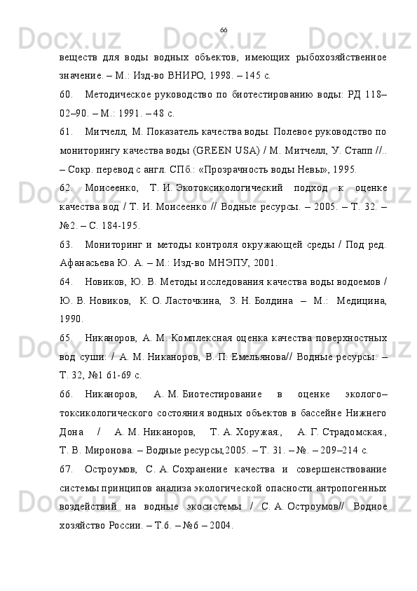 66
веществ   для   воды   водных   объектов,   имеющих   рыбохозяйственное
значение. – М.: Изд-во ВНИРО, 1998. – 145 с.
60. Методическое   руководство   по   биотестированию   воды:   РД   118–
02–90. – М.: 1991. – 48 с.
61. Митчелл, М.   Показатель качества воды. Полевое руководство по
мониторингу качества воды (GREEN USA) / М.   Митчелл, У.   Стапп //..
– Сокр. перевод с англ. СПб.: «Прозрачность воды Невы», 1995.
62. Моисеенко,   Т.   И.   Экотоксикологический   подход   к   оценке
качества  вод /  Т.   И.   Моисеенко  // Водные ресурсы. – 2005. –  Т. 32. –
№2. – С. 184-195.
63. Мониторинг   и   методы   контроля   окружающей   среды   /   Под   ред.
Афанасьева   Ю.   А. – М.: Изд-во МНЭПУ, 2001.
64. Новиков, Ю.   В.   Методы исследования качества воды водоемов /
Ю.   В.   Новиков,   К.   О.   Ласточкина,   З.   Н.   Болдина   –   М.:   Медицина,
1990.
65. Никаноров,   А.   М.   Комплексная   оценка   качества   поверхностных
вод   суши:   /   А.   М.   Никаноров,   В.   П.   Емельянова//   Водные   ресурсы.   –
Т. 32, №1 61-69 с.
66. Никаноров,   А.   М.   Биотестирование   в   оценке   эколого–
токсикологического  состояния водных  объектов в бассейне Нижнего
Дона   /   А.   М.   Никаноров,   Т.   А.   Хоружая.,   А.   Г.   Страдомская.,
Т.   В.   Миронова. – Водные ресурсы,2005. – Т. 31. – №. – 209–214 с.
67. Остроумов,   С.   А.   Сохранение   качества   и   совершенствование
системы принципов анализа экологической опасности антропогенных
воздействий   на   водные   экосистемы   /   С.   А.   Остроумов//   Водное
хозяйство России. – Т.6. – №6 – 2004. 