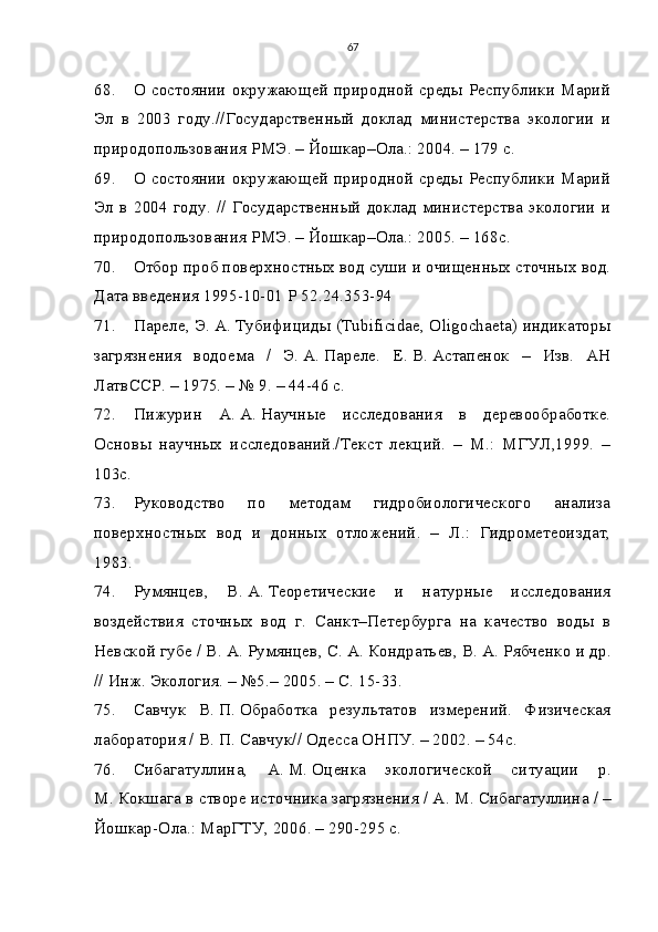 67
68. О состоянии окружающей природной среды Республики Марий
Эл   в   2003   году.//Государственный   доклад   министерства   экологии   и
природопользования РМЭ. – Йошкар–Ола.: 2004. – 179 с.
69. О состоянии окружающей природной среды Республики Марий
Эл в 2004 году. // Государственный доклад министерства экологии и
природопользования РМЭ. – Йошкар–Ола.: 2005. – 168с.
70. Отбор проб поверхностных вод суши и очищенных сточных вод.
Дата введения 1995-10-01 Р 52.24.353-94
71. Пареле, Э.   А.   Тубифициды (Tubificidae, Oligochaeta) индикаторы
загрязнения   водоема   /   Э.   А.   Пареле.   Е.   В.   Астапенок   –   Изв.   АН
ЛатвССР. – 1975. – № 9. – 44-46 с.
72. Пижурин   А.   А.   Научные   исследования   в   деревообработке.
Основы   научных   исследований./Текст   лекций.   –   М.:   МГУЛ,1999.   –
103с.
73. Руководство   по   методам   гидробиологического   анализа
поверхностных   вод   и   донных   отложений.   –   Л.:   Гидрометеоиздат,
1983.
74. Румянцев,   В.   А.   Теоретические   и   натурные   исследования
воздействия   сточных   вод   г.   Санкт–Петербурга   на   качество   воды   в
Невской губе / В.   А.   Румянцев, С.   А.   Кондратьев, В.   А.   Рябченко и др.
// Инж. Экология. – №5.– 2005. – С. 15-33.
75. Савчук   В.   П.   Обработка   результатов   измерений.   Физическая
лаборатория / В.   П.   Савчук// Одесса ОНПУ. – 2002. – 54с.
76. Сибагатуллина,   А.   М.   Оценка   экологической   ситуации   р.
М.   Кокшага в створе источника загрязнения / А.   М.   Сибагатуллина / –
Йошкар-Ола.: МарГТУ, 2006. – 290-295 с. 