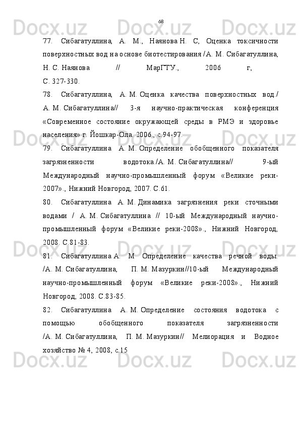 68
77. Сибагатуллина,   А.   М.,   Наянова   Н.   С,   Оценка   токсичности
поверхностных вод на основе биотестирования /А.   М.   Сибагатуллина,
Н.   С.   Наянова   //   МарГТУ.,   2006   г,  
С. 327-330.
78. Сибагатуллина,   А.   М.   Оценка   качества   поверхностных   вод./
А.   М.   Сибагатуллина//   3-я   научно-практическая   конференция
«Современное   состояние   окружающей   среды   в   РМЭ   и   здоровье
населения» г. Йошкар-Ола. 2006., с.94-97.
79. Сибагатуллина   А.   М.   Определение   обобщенного   показателя
загрязненности   водотока./А.   М.   Сибагатуллина//   9-ый
Международный   научно-промышленный   форум   «Великие   реки-
2007»., Нижний Новгород, 2007. С.61.
80. Сибагатуллина   А.   М.   Динамика   загрязнения   реки   сточными
водами   /   А.   М.   Сибагатуллина   //   10-ый   Международный   научно-
промышленный   форум   «Великие   реки-2008».,   Нижний   Новгород,
2008. С.81-83.
81. Сибагатуллина   А.   М   Определение   качества   речной   воды.
/А.   М.   Сибагатуллина,   П.   М.   Мазуркин//10-ый   Международный
научно-промышленный   форум   «Великие   реки-2008».,   Нижний
Новгород, 2008. С.83-85.
82. Сибагатуллина   А.   М.   Определение   состояния   водотока   с
помощью   обобщенного   показателя   загрязненности
/А.   М.   Сибагатуллина,   П.   М.   Мазуркин//   Мелиорация   и   Водное
хозяйство № 4, 2008, с.15 