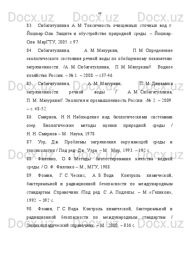 69
83. Сибагатуллина   А.   М.   Токсичность   очищенных   сточных   вод   г.
Йошкар-Ола.   Защита   и   обустройство   природной   среды.   –   Йошкар-
Ола: МарГТУ, 2005. с 97.
84. Сибагатуллина,   А.   М.   Мазуркин,   П.   М.   Определение
экологического   состояния  речной   воды   по   обобщенному   показателю
загрязненности   /А.   М.   Сибагатуллина,   П.   М.   Мазуркин//.   Водное
хозяйство России. – № 1. – 2008. – с37-46.
85. Сибагатуллина,   А.   М.   Мазуркин,   П.   М.   Динамика
загрязненности   речной   воды   /   А.   М.   Сибагатуллина,
П.   М.   Мазуркин//. Экология и промышленность России. -№ 2. – 2009.
– с. 48-52.
86. Смирнов,   Н.   Н.   Наблюдение   над   биологическими   системами
озер.   Биологические   методы   оценки   природной   среды   /
Н.   Н.   Смирнов – М.: Наука, 1978.
87. Уэр,   Дж.   Проблемы   загрязнения   окружающей   среды   и
токсикологии / Под ред. Дж. Уэра. – М.: Мир, 1993. – 192 с.
88. Филенко,   О.   Ф.   Методы   биотестирования   качества   водной
среды. / О.   Ф.   Филенко – М., МГУ, 1988.
89. Фомин,   Г.   С.   Ческис,   А.   Б.   Вода.   Контроль   химической,
бактериальной   и   радиационной   безопасности   по   международным
стандартам.   Справочник   /Под   ред.   С.   А.   Подлепы.   –   М.:«Геликон»,
1992. – 392 с.
90. Фомин,   Г.   С.   Вода.   Контроль   химической,   бактериальной   и
радиационной   безопасности   по   международным   стандартам.   /
Энциклопедический справочник. – М.: 2000. – 836 с. 