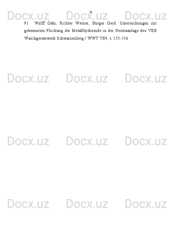 70
91. Wolff   Gabi,   Richter   Werner,   Burger   Gerd.   Untersuchungen   zur
gehemmten   Flockung   der   Metallhydroxide   in   der   Neutraanlage   des   VEB
Waschgeratewerk Schwarzenberg./  WWT 7/89, s. 155-156.