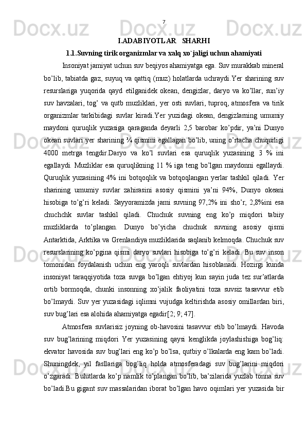 7
I.ADABIYOTLAR   SHARHI
1.1.Suvning tirik organizmlar va xalq xo`jaligi uchun ahamiyati
Insoniyat jamiyat uchun suv beqiyos ahamiyatga ega. Suv murakkab mineral
bo’lib,   tabiatda  gaz,   suyuq   va   qattiq  (muz)   holatlarda  uchraydi.Yer   sharining  suv
resurslariga   yuqorida   qayd   etilganidek   okean,   dengizlar,   daryo   va   ko’llar,   sun’iy
suv  havzalari,  tog’   va  qutb  muzliklari,  yer  osti   suvlari,  tuproq,  atmosfera  va  tirik
organizmlar   tarkibidagi   suvlar   kiradi.Yer   yuzidagi   okean,   dengizlarning   umumiy
maydoni   quruqlik   yuzasiga   qaraganda   deyarli   2,5   barobar   ko’pdir,   ya’ni   Dunyo
okean suvlari yer sharining ¾ qismini  egallagan bo’lib, uning o’rtacha chuqurligi
4000   metrga   tengdir.Daryo   va   ko’l   suvlari   esa   quruqlik   yuzasining   3   %   ini
egallaydi. Muzliklar esa quruqlikning 11 % iga teng bo’lgan maydonni egallaydi.
Quruqlik   yuzasining   4%   ini   botqoqlik   va   botqoqlangan   yerlar   tashkil   qiladi.   Yer
sharining   umumiy   suvlar   zahirasini   asosiy   qismini   ya’ni   94%,   Dunyo   okeani
hisobiga   to’g’ri   keladi.   Sayyoramizda   jami   suvning   97,2%   ini   sho’r,   2,8%ini   esa
chuchchk   suvlar   tashkil   qiladi.   Chuchuk   suvning   eng   ko’p   miqdori   tabiiy
muzliklarda   to’plangan.   Dunyo   bo’yicha   chuchuk   suvning   asosiy   qismi
Antarktida, Arktika va Grenlandiya muzliklarida saqlanib kelmoqda. Chuchuk suv
resurslarining   ko’pgina   qismi   daryo   suvlari   hisobiga   to’g’ri   keladi.   Bu   suv   inson
tomonidan   foydalanish   uchun   eng   yaroqli   suvlardan   hisoblanadi.   Hozirgi   kunda
insoniyat   taraqqiyotida   toza   suvga   bo’lgan   ehtiyoj   kun   sayin   juda   tez   sur’atlarda
ortib   bormoqda,   chunki   insonning   xo’jalik   faoliyatini   toza   suvsiz   tasavvur   etib
bo’lmaydi. Suv yer yuzasidagi  iqlimni  vujudga keltirishda asosiy  omillardan biri,
suv bug’lari esa alohida ahamiyatga egadir[2; 9; 47].
Atmosfera   suvlarisiz   joyning   ob-havosini   tasavvur   etib   bo’lmaydi.   Havoda
suv   bug’larining   miqdori   Yer   yuzasining   qaysi   kenglikda   joylashishiga   bog’liq:
ekvator havosida suv bug’lari eng ko’p bo’lsa, qutbiy o’lkalarda eng kam bo’ladi.
Shuningdek,   yil   fasllariga   bog’liq   holda   atmosferadagi   suv   bug’larini   miqdori
o’zgaradi. Bulutlarda ko’p namlik to’plangan bo’lib, ba’zilarida yuzlab tonna suv
bo’ladi.Bu gigant suv massalaridan  iborat bo’lgan havo oqimlari  yer yuzasida bir 