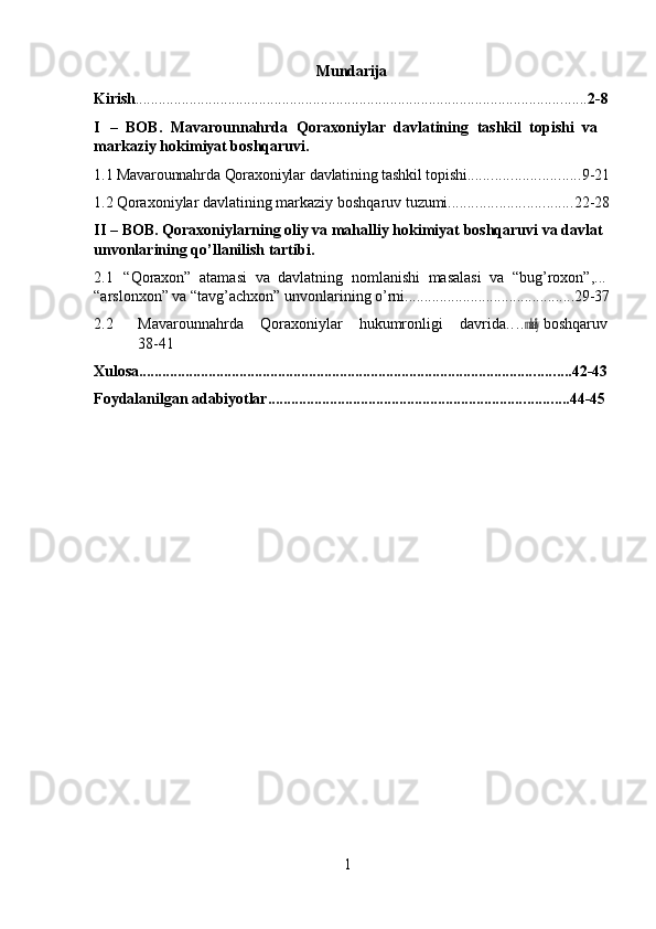 1Mundarija
Kirish ..................................................................................................................... 2- 8
I –   BOB.   Mavarounnahrda   Qoraxoniylar   davlatining   tashkil   topishi   va 
markaziy hokimiyat boshqaruvi.
1.1 Mavarounnahrda   Qoraxoniylar   davlatining tashkil   topishi ............................. 9- 21
1.2 Qoraxoniylar   davlatining   markaziy   boshqaruv   tuzumi ................................ 22- 28
II – BOB. Qoraxoniylarning oliy va mahalliy hokimiyat boshqaruvi va davlat 
unvonlarining qo’llanilish tartibi.
2.1 “Qoraxon”   atamasi   va   davlatning   nomlanishi   masalasi   va   “bug’roxon”, ...  
“arslonxon”   va   “tavg’achxon”   unvonlarining   o’rni ............................................ 29- 37
2.2 Mavarounnahrda     Qoraxoniylar     hukumronligi     davrida . . . .mahalliy  boshqaruv
38-41
Xulosa ................................................................................................................ 42- 43
Foydalanilgan   adabiyotlar .............................................................................. 44- 45 