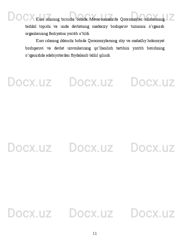 11Kurs   ishining   birinchi   bobida   Mavarounnahrda   Qoraxoniylar   sulolasining
tashkil   topishi   va   unda   davlatning   markaziy   boshqaruv   tuzumini   o’rganish
organlarining faoliyatini yoritib o’tildi.
Kurs ishining ikkinchi bobida Qoraxoniylarning oliy va mahalliy hokimiyat
boshqaruvi   va   davlat   unvonlarining   qo’llanilish   tartibini   yoritib   berishning
o’rganishda adabiyotardan foydalanib tahlil qilindi. 
