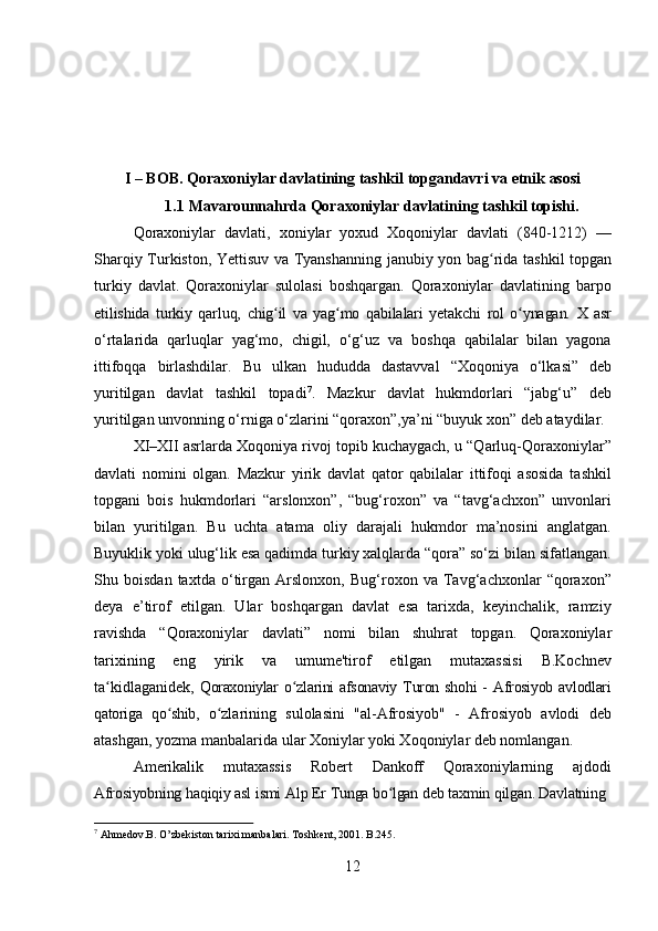 12I   –   BOB.   Qoraxoniylar   davlatining   tashkil   topgandavri   va   etnik   asosi
1.1 Mavarounnahrda   Qoraxoniylar   davlatining   tashkil   topishi.
Qoraxoniylar   davlati,   xoniylar   yoxud   Xoqoniylar   davlati   (840-1212)   —
Sharqiy   Turkiston,   Yettisuv   va   Tyanshanning   janubiy   yon   bag ridaʻ   tashkil   topgan
turkiy   davlat.   Qoraxoniylar   sulolasi   boshqargan.   Qoraxoniylar   davlatining   barpo
etilishida   turkiy   qarluq,   chig il	
ʻ   va   yag mo	ʻ   qabilalari   yetakchi   rol   o ynagan.	ʻ   X   asr
o‘rtalarida   qarluqlar   yag‘mo,   chigil,   o‘g‘uz   va   boshqa   qabilalar   bilan   yagona
ittifoqqa   birlashdilar.   Bu   ulkan   hududda   dastavval   “Xoqoniya   o‘lkasi”   deb
yuritilgan   davlat   tashkil   topadi 7
.   Mazkur   davlat   hukmdorlari   “jabg‘u”   deb
yuritilgan unvonning o‘rniga o‘zlarini “qoraxon”,ya’ni “buyuk xon” deb ataydilar.
XI–XII asrlarda Xoqoniya rivoj topib kuchaygach, u “Qarluq-Qoraxoniylar”
davlati   nomini   olgan.   Mazkur   yirik   davlat   qator   qabilalar   ittifoqi   asosida   tashkil
topgani   bois   hukmdorlari   “arslonxon”,   “bug‘roxon”   va   “tavg‘achxon”   unvonlari
bilan   yuritilgan.   Bu   uchta   atama   oliy   darajali   hukmdor   ma’nosini   anglatgan.
Buyuklik yoki ulug‘lik esa qadimda turkiy xalqlarda “qora” so‘zi bilan sifatlangan.
Shu   boisdan   taxtda   o‘tirgan   Arslonxon,   Bug‘roxon   va   Tavg‘achxonlar   “qoraxon”
deya   e’tirof   etilgan.   Ular   boshqargan   davlat   esa   tarixda,   keyinchalik,   ramziy
ravishda   “Qoraxoniylar   davlati”   nomi   bilan   shuhrat   topgan.   Qoraxoniylar
tarixining   eng   yirik   va   umume'tirof   etilgan   mutaxassisi   B.Kochnev
ta kidlaganidek,  	
ʻ Qoraxoniylar   o zlarini	ʻ   afsonaviy   Turon   shohi   -   Afrosiyob   avlodlari
qatoriga   qo shib,  	
ʻ o zlarining   sulolasini   "al-Afrosiyob"   -   Afrosiyob   avlodi   deb	ʻ
atashgan, yozma manbalarida ular Xoniylar yoki Xoqoniylar deb nomlangan.
Amerikalik   mutaxassis   Robert   Dankoff   Qoraxoniylarning   ajdodi
Afrosiyobning   haqiqiy   asl   ismi   Alp   Er   Tunga   bo lgan	
ʻ   deb   taxmin   qilgan. Davlatning
7
  Ahmedov.B.   O’zbekiston   tarixi   manbalari.   Toshkent,   2001.   B.245. 