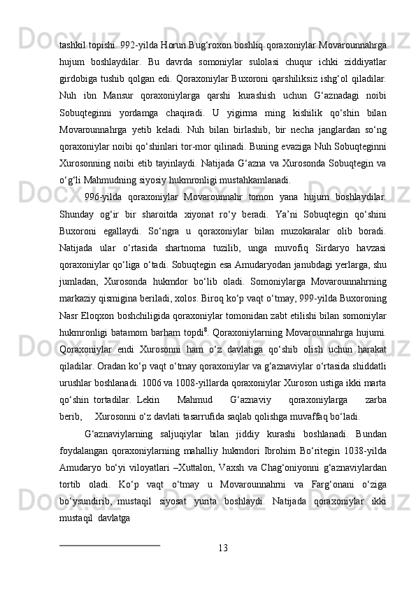 13tashkil topishi. 992-yilda Horun Bug‘roxon boshliq qoraxoniylar Movarounnahrga
hujum   boshlaydilar.   Bu   davrda   somoniylar   sulolasi   chuqur   ichki   ziddiyatlar
girdobiga   tushib   qolgan  edi.   Qoraxoniylar   Buxoroni   qarshiliksiz   ishg‘ol   qiladilar.
Nuh   ibn   Mansur   qoraxoniylarga   qarshi   kurashish   uchun   G‘aznadagi   noibi
Sobuqteginni   yordamga   chaqiradi.   U   yigirma   ming   kishilik   qo‘shin   bilan
Movarounnahrga   yetib   keladi.   Nuh   bilan   birlashib,   bir   necha   janglardan   so‘ng
qoraxoniylar noibi qo‘shinlari tor-mor qilinadi. Buning evaziga Nuh Sobuqteginni
Xurosonning   noibi   etib   tayinlaydi.   Natijada   G‘azna   va   Xurosonda   Sobuqtegin   va
o‘g‘li Mahmudning siyosiy hukmronligi mustahkamlanadi.
996-yilda   qoraxoniylar   Movarounnahr   tomon   yana   hujum   boshlaydilar.
Shunday   og‘ir   bir   sharoitda   xiyonat   ro‘y   beradi.   Ya’ni   Sobuqtegin   qo‘shini
Buxoroni   egallaydi.   So‘ngra   u   qoraxoniylar   bilan   muzokaralar   olib   boradi.
Natijada   ular   o‘rtasida   shartnoma   tuzilib,   unga   muvofiq   Sirdaryo   havzasi
qoraxoniylar qo‘liga o‘tadi.   Sobuqtegin   esa   Amudaryodan   janubdagi   yerlarga,   shu
jumladan,   Xurosonda   hukmdor   bo‘lib   oladi.   Somoniylarga   Movarounnahrning
markaziy qismigina beriladi, xolos. Biroq ko‘p vaqt o‘tmay, 999-yilda Buxoroning
Nasr Eloqxon boshchiligida qoraxoniylar tomonidan zabt etilishi bilan somoniylar
hukmronligi  batamom barham topdi 8
. Qoraxoniylarning Movarounnahrga hujumi.
Qoraxoniylar   endi   Xurosonni   ham   o‘z   davlatiga   qo‘shib   olish   uchun   harakat
qiladilar.   Oradan   ko‘p vaqt o‘tmay qoraxoniylar va g‘aznaviylar o‘rtasida shiddatli
urushlar boshlanadi. 1006 va 1008-yillarda qoraxoniylar Xuroson ustiga ikki marta
qo‘shin   tortadilar.   Lekin    Mahmud	    G‘aznaviy	    qoraxoniylarga	    zarba
berib,	
    Xurosonni o‘z davlati tasarrufida saqlab qolishga muvaffaq bo‘ladi.
G‘aznaviylarning   saljuqiylar   bilan   jiddiy   kurashi   boshlanadi.   Bundan
foydalangan   qoraxoniylarning   mahalliy   hukmdori   Ibrohim   Bo‘ritegin   1038-yilda
Amudaryo   bo‘yi   viloyatlari   –Xuttalon,   Vaxsh   va   Chag‘oniyonni   g‘aznaviylardan
tortib   oladi.   Ko‘p   vaqt   o‘tmay   u   Movarounnahrni   va   Farg‘onani   o‘ziga
bo‘ysundirib,   mustaqil   siyosat   yurita   boshlaydi.   Natijada   qoraxoniylar   ikki
mustaqil   davlatga 