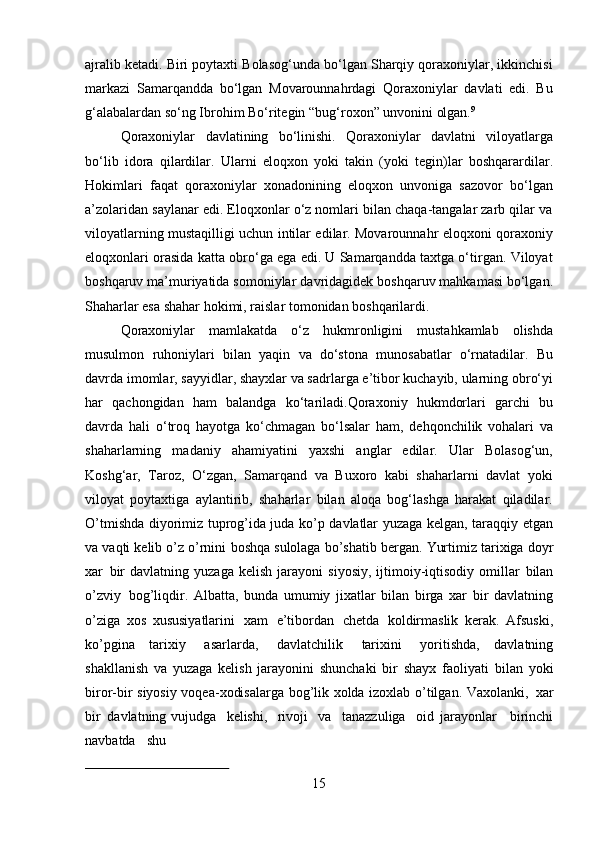 15ajralib ketadi. Biri poytaxti Bolasog‘unda bo‘lgan Sharqiy qoraxoniylar, ikkinchisi
markazi   Samarqandda   bo‘lgan   Movarounnahrdagi   Qoraxoniylar   davlati   edi.   Bu
g‘alabalardan so‘ng Ibrohim Bo‘ritegin “bug‘roxon” unvonini olgan. 9
Qoraxoniylar   davlatining   bo‘linishi.   Qoraxoniylar   davlatni   viloyatlarga
bo‘lib   idora   qilardilar.   Ularni   eloqxon   yoki   takin   (yoki   tegin)lar   boshqarardilar.
Hokimlari   faqat   qoraxoniylar   xonadonining   eloqxon   unvoniga   sazovor   bo‘lgan
a’zolaridan saylanar edi. Eloqxonlar o‘z nomlari bilan chaqa-tangalar zarb qilar va
viloyatlarning mustaqilligi uchun intilar edilar. Movarounnahr eloqxoni qoraxoniy
eloqxonlari orasida katta obro‘ga ega edi. U Samarqandda taxtga o‘tirgan. Viloyat
boshqaruv ma’muriyatida somoniylar   davridagidek   boshqaruv mahkamasi bo‘lgan.
Shaharlar esa shahar hokimi, raislar tomonidan boshqarilardi.
Qoraxoniylar   mamlakatda   o‘z   hukmronligini   mustahkamlab   olishda
musulmon   ruhoniylari   bilan   yaqin   va   do‘stona   munosabatlar   o‘rnatadilar.   Bu
davrda imomlar, sayyidlar, shayxlar va sadrlarga e’tibor kuchayib, ularning obro‘yi
har   qachongidan   ham   balandga   ko‘tariladi.Qoraxoniy   hukmdorlari   garchi   bu
davrda   hali   o‘troq   hayotga   ko‘chmagan   bo‘lsalar   ham,   dehqonchilik   vohalari   va
shaharlarning   madaniy   ahamiyatini   yaxshi   anglar   edilar.   Ular   Bolasog‘un,
Koshg‘ar,   Taroz,   O‘zgan,   Samarqand   va   Buxoro   kabi   shaharlarni   davlat   yoki
viloyat   poytaxtiga   aylantirib,   shaharlar   bilan   aloqa   bog‘lashga   harakat   qiladilar.
O’tmishda diyorimiz tuprog’ida juda ko’p davlatlar yuzaga kelgan, taraqqiy etgan
va vaqti kelib o’z o’rnini   boshqa   sulolaga   bo’shatib   bergan.   Yurtimiz   tarixiga   doyr
xar   bir   davlatning  yuzaga   kelish   jarayoni   siyosiy,   ijtimoiy-iqtisodiy   omillar   bilan
o’zviy   bog’liqdir.   Albatta,   bunda   umumiy   jixatlar   bilan   birga   xar   bir   davlatning
o’ziga   xos   xususiyatlarini   xam   e’tibordan   chetda   koldirmaslik   kerak.   Afsuski,
ko’pgina   tarixiy   asarlarda,   davlatchilik   tarixini   yoritishda,   davlatning
shakllanish   va   yuzaga   kelish   jarayonini   shunchaki   bir   shayx   faoliyati   bilan   yoki
biror-bir   siyosiy voqea-xodisalarga bog’lik xolda izoxlab o’tilgan. Vaxolanki,   xar
bir   davlatning vujudga  kelishi,	  rivoji	  va	  tanazzuliga	  oid   jarayonlar     birinchi
navbatda     shu 