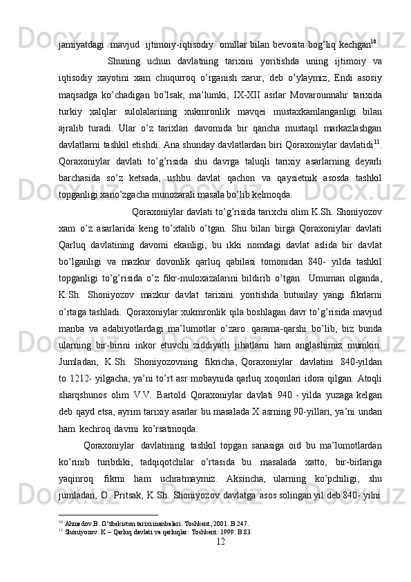 10
  Ahmedov.B.   O’zbekiston   tarixi   manbalari.   Toshkent,   2001.   B.247.
11
  Shoniyozov.   K   –   Qarluq   davlati   va   qarluqlar.   Toshkent:.1999.   B.83.
12jamiyatdagi  mavjud	  ijtimoiy-iqtisodiy	  omillar   bilan   bevosita   bog’liq   kechgan 10
.
Shuning   uchun   davlatning   tarixini   yoritishda   uning   ijtimoiy   va
iqtisodiy   xayotini   xam   chuqurroq   o’rganish   zarur,   deb   o’ylaymiz,   Endi   asosiy
maqsadga   ko’chadigan   bo’lsak,   ma’lumki,   IX-XII   asrlar   Movarounnahr   tarixida
turkiy   xalqlar   sulolalarining   xukmronlik   mavqei   mustaxkamlanganligi   bilan
ajralib   turadi.   Ular   o’z   tarixlari   davomida   bir   qancha   mustaqil   markazlashgan
davlatlarni tashkil etishdi. Ana shunday davlatlardan biri Qoraxoniylar davlatidi 11
.
Qoraxoniylar   davlati   to’g’risida   shu   davrga   taluqli   tarixiy   asarlarning   deyarli
barchasida   so’z   ketsada,   ushbu   davlat   qachon   va   qaysietnik   asosda   tashkil
topganligi xano’zgacha munozarali masala bo’lib kelmoqda.
Qoraxoniylar davlati   to’g’risida tarixchi olim   K.Sh.   Shoniyozov
xam   o’z   asarlarida   keng   to’xtalib   o’tgan.   Shu   bilan   birga   Qoraxoniylar   davlati
Qarluq   davlatining   davomi   ekanligi,   bu   ikki   nomdagi   davlat   aslida   bir   davlat
bo’lganligi   va   mazkur   dovonlik   qarluq   qabilasi   tomonidan   840-   yilda   tashkil
topganligi   to’g’risida   o’z   fikr-muloxazalarini   bildirib   o’tgan.   Umuman   olganda,
K.Sh.   Shoniyozov   mazkur   davlat   tarixini   yoritishda   butunlay   yangi   fikrlarni
o’rtaga tashladi.   Qoraxoniylar xukmronlik qila boshlagan   davr to’g’risida mavjud
manba   va   adabiyotlardagi   ma’lumotlar   o’zaro   qarama-qarshi   bo’lib,   biz   bunda
ularning   bir-birini   inkor   etuvchi   ziddiyatli   jihatlarni   ham   anglashimiz   mumkin.
Jumladan,   K.Sh.   Shoniyozovning   fikricha,   Qoraxoniylar   davlatini   840-yildan
to 1212-   yilgacha, ya’ni to’rt asr mobaynida qarluq xoqonlari idora qilgan.   Atoqli
sharqshunos   olim   V.V.   Bartold   Qoraxoniylar   davlati   940   - yilda   yuzaga   kelgan
deb qayd etsa, ayrim tarixiy asarlar bu masalada X asrning 90-yillari, ya’ni undan
ham   kechroq   davrni   ko’rsatmoqda.
Qoraxoniylar   davlatining   tashkil   topgan   sanasiga   oid   bu   ma’lumotlardan
ko’rinib   turibdiki,   tadqiqotchilar   o’rtasida   bu   masalada   xatto,   bir-birlariga
yaqinroq   fikrni   ham   uchratmaymiz.   Aksincha,   ularning   ko’pchiligi,   shu
jumladan,   O.   Pritsak,   K.Sh.   Shoniyozov   davlatga   asos   solingan yil deb 840-   yilni 