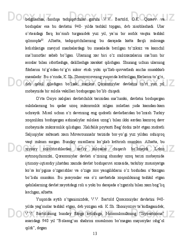 13belgilashsa,   boshqa   tadqiqotchilar   guruhi   V.V.   Bartold,   O.K.   Qoraev   va
boshqalar   esa   bu   davlatni   940-   yilda   tashkil   topgan,   deb   xisoblashadi.   Ular
o’rtasidagi   farq   ko’rinib   turganidek   yuz   yil,   ya’ni   bir   asrlik   vaqtni   tashkil
qilmoqda 12
.   Albatta,   tadqiqotchilarning   bu   darajada   katta   farqli   xulosaga
kelishlariga   mavjud   manbalardagi   bu   masalada   berilgan   to’ziksiz   va   kamchil
ma’lumotlar   sabab   bo’lgan.   Ularning   xar   biri   o’z   muloxazalarini   ma’lum   bir
asoslar   bilan   isbotlashga,   dalillashga   xarakat   qilishgan.   Shuning   uchun   ularning
fikrlarini   to’g’ridan-to’g’ri   inkor   etish   yoki   qo’llab-quvvatlash   ancha   murakkab
masaladir. Bu o’rinda, K.Sh. Shoniyozovning yuqorida keltirilgan fikrlarini to’g’ri,
deb   qabul   qiladigan   bo’lsak,   mazkur   Qoraxoniylar   davlatini   to’rt   yuz   yil
mobaynida bir sulola vakillari boshqargan bo’lib chiqadi.
O’rta   Osiyo   xalqlari   davlatchilik   tarixidan   ma’lumki,   davlatni   boshqargan
sulolalarning   bu   qadar   uzoq   xukmronlik   xilgan   xolatlari   juda   kamdan-kam
uchraydi.   Misol   uchun   o’z   davrining   eng   qudratli   davlatlaridan   bo’lmish   Turkiy
xoqonlikni   boshqargan  ashinaliylar  sulolasi  uzog’i   bilan  ikki   asrdan  kamroq  davr
mobaynida xukmronlik qilishgan. Xalifalik poytaxti Bag’dodni zabt etgan xudratli
Saljuqiylar   saltanati   xam   Movarounnahr   tarixida   bor-yo’gi   yuz   yildan   oshiqroq
vaqt   xukum   surgan.   Bunday   misollarni   ko’plab   keltirish   mumkin.   Albatta,   bu
xiyosiy   solishtirishlardan   xat’iy   xulosalar   chiqarib   bo’lmaydi.   Lekin
aytmoqchimizki,   Qoraxoniylar   davlati   o’zining   shunday   uzoq   tarixi   mobaynida
ijtimoiy-iqtisodiy jihatdan xamda davlat boshqaruvi soxasida, tarkibiy xususiyatga
ko’ra   ko’pgina   o’zgarishlar   va   o’ziga   xos   yangiliklarni   o’z   boshidan   o’tkazgan
bo’lishi   mumkin.   Bu   jarayonlar   esa   o’z   navbatida   xoqonlikning   tashkil   etgan
qabilalarning davlat xayotidagi roli u yoki bu darajada o’zgarishi bilan xam bog’liq
kechgan, albatta.
Yuqorida   aytib   o’tganimizdek,   V.V.   Bartold   Qoraxoniylar   davlatini   940-
yilda yag’molar tashkil etgan, deb yozgan edi. K.Sh. Shoniyozov ta’kidlaganidek,
V.V.   Bartoldning   bunday   fikrga   kelishiga,   Nizomulmulkning   “Siyosatnoma”
asaridagi   940   yil   “Bolasog’un   shahrini   musulmon   bo’magan   majusiylar   ishg’ol
qildi”, degan 