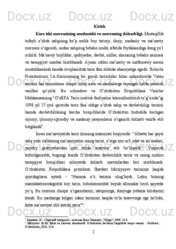 2 Kirish
Kurs ishi mavzusining asoslanishi va mavzuning dolzarbligi.  Mustaqillik
tufayli   о’zbek   xalqining   kо’p   asrlik   boy   tarixiy,   ilmiy,   madaniy   va   ma‘naviy
merosini о’rganish, undan xalqning bebaho mulki sifatida foydalanishga keng yо’l
ochildi. Ma‘naviy boyliklar, qadriyatlar, davlat, millat, shaxsning bebaho xazinasi
va   taraqqiyot   manbai   hisoblanadi.   Aynan   ushbu   ma‘naviy   va   mafkuraviy   asosni
mustahkamlash hamda rivojlanishda tarix fani alohida ahamiyatga egadir. Birinchi
Prezidentimiz   I.A.Karimovning   bir   guruh   tarixchilar   bilan   uchrashuvida   Vatan
tarixini   har   tomonlama chuqur   ilmiy  asos   va manbalarga  tayangan  holda yaratish
vazifasi   qo’yildi.   Bu   uchrashuv   va   O’zbekiston   Respublikasi   Vazirlar
Mahkamasining   “O’zRFA   Tarix instituti faoliyatini takomillashtirish to’g’risida”gi
1998   yil   27   iyul   qarorida   tarix   fani   oldiga   o’zbek   xalqi   va   davlatchiligi   tarixini
hamda   davlatchilikning   barcha   bosqichlarida   O’zbekiston   hududida   kechgan
siyosiy,   ijtimoiy-iqtisodiy   va   madaniy   jarayonlarni   o’rganish   dolzarb   vazifa   etib
belgilandi 1
.
Inson ma’naviyatida tarix ilmining axamiyati beqiyosdir. “Albatta har qaysi
xalq yoki millatning ma’naviyatini uning tarixi, o’ziga xos urf- odat va an’analari,
xayotiy   qadriyatlaridan   ayri   xolda   tasavvur   etib   bo’lmaydi”.   Yuqorida
keltirilganidek,   bugungi   kunda   O’zbekistan   davlatchilik   tarixi   va   uning   muhim
taraqqiyot   bosqichlari   nihoyatda   dolzarb   mavzulardan   biri   xisoblanadi.
O’zbekiston   Respublikasi   prezidenti   Shavkat   Mirziyoyev   tariximiz   haqida
quyidagilarni   aytadi   -   “Hamma   o z   tarixini   ulug laydi.   Lekin   bizningʻ ʻ
mamlakatimizdagidek   boy   tarix,   bobolarimizdek   buyuk   allomalar   hech   qayerda
yo q.   Bu   merosni   chuqur   o rganishimiz,	
ʻ ʻ   xalqimizga,   dunyoga   yetkaza   bilishimiz
kerak.   Bu   markazga   kelgan   odam   tariximiz   haqida   to la	
ʻ   tasavvurga   ega   bo lishi,	ʻ
katta   ma naviyat	
ʼ   olib   ketishi  zarur” 2
.
1
  Каримов.   И   -   «Тарихий   хотирасиз   -   келажак   йуқ»   Тошкент.,   “Шарқ”,   1998.   14- б
2
  Mirziyoev   Sh.M.   Erkin   va   farovon   demokratik   O‘zbekiston   davlatini   birgalikda   barpo   etamiz.   -Toshkent.:  
O‘zbekiston, 2016. 13-b 