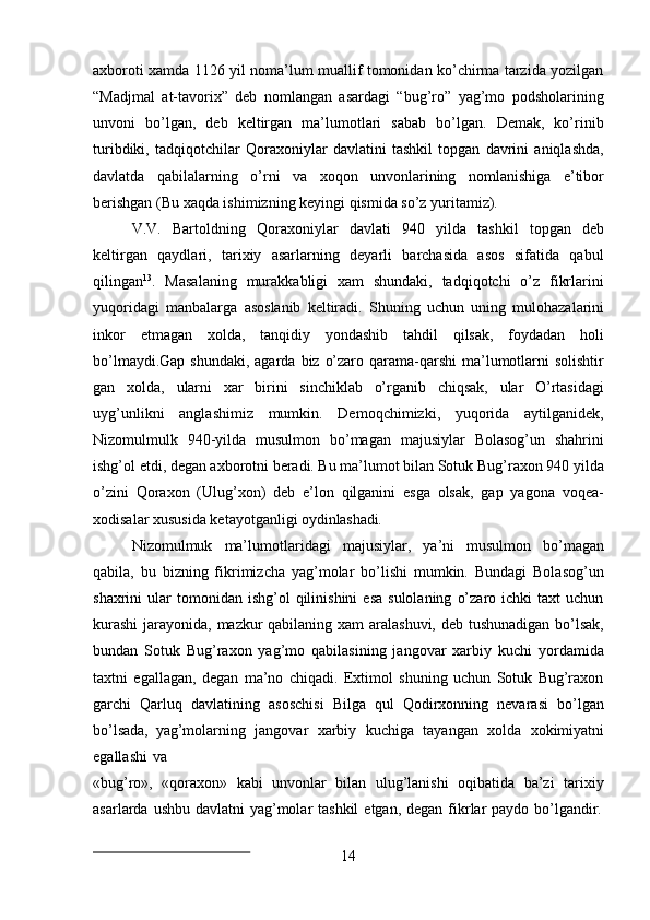 14axboroti xamda 1126 yil noma’lum muallif tomonidan ko’chirma tarzida yozilgan
“Madjmal   at-tavorix”   deb   nomlangan   asardagi   “bug’ro”   yag’mo   podsholarining
unvoni   bo’lgan,   deb   keltirgan   ma’lumotlari   sabab   bo’lgan.   Demak,   ko’rinib
turibdiki,   tadqiqotchilar   Qoraxoniylar   davlatini   tashkil   topgan   davrini   aniqlashda,
davlatda   qabilalarning   o’rni   va   xoqon   unvonlarining   nomlanishiga   e’tibor
berishgan (Bu xaqda ishimizning keyingi qismida so’z yuritamiz).
V.V.   Bartoldning   Qoraxoniylar   davlati   940   yilda   tashkil   topgan   deb
keltirgan   qaydlari,   tarixiy   asarlarning   deyarli   barchasida   asos   sifatida   qabul
qilingan 13
.   Masalaning   murakkabligi   xam   shundaki,   tadqiqotchi   o’z   fikrlarini
yuqoridagi   manbalarga   asoslanib   keltiradi.   Shuning   uchun   uning   mulohazalarini
inkor   etmagan   xolda,   tanqidiy   yondashib   tahdil   qilsak,   foydadan   holi
bo’lmaydi.Gap shundaki, agarda   biz   o’zaro qarama-qarshi  ma’lumotlarni  solishtir
gan   xolda,   ularni   xar   birini   sinchiklab   o’rganib   chiqsak,   ular   O’rtasidagi
uyg’unlikni   anglashimiz   mumkin.   Demoqchimizki,   yuqorida   aytilganidek,
Nizomulmulk   940-yilda   musulmon   bo’magan   majusiylar   Bolasog’un   shahrini
ishg’ol etdi, degan axborotni beradi. Bu ma’lumot bilan Sotuk Bug’raxon 940 yilda
o’zini   Qoraxon   (Ulug’xon)   deb   e’lon   qilganini   esga   olsak,   gap   yagona   voqea-
xodisalar xususida ketayotganligi  oydinlashadi.
Nizomulmuk   ma’lumotlaridagi   majusiylar,   ya’ni   musulmon   bo’magan
qabila,   bu   bizning   fikrimizcha   yag’molar   bo’lishi   mumkin.   Bundagi   Bolasog’un
shaxrini   ular   tomonidan  ishg’ol  qilinishini  esa  sulolaning   o’zaro  ichki  taxt  uchun
kurashi  jarayonida, mazkur qabilaning xam aralashuvi, deb tushunadigan  bo’lsak,
bundan   Sotuk   Bug’raxon   yag’mo   qabilasining   jangovar   xarbiy   kuchi   yordamida
taxtni   egallagan,   degan   ma’no   chiqadi.   Extimol   shuning   uchun   Sotuk   Bug’raxon
garchi   Qarluq   davlatining   asoschisi   Bilga   qul   Qodirxonning   nevarasi   bo’lgan
bo’lsada,   yag’molarning   jangovar   xarbiy   kuchiga   tayangan   xolda   xokimiyatni
egallashi   va
«bug’ro»,   «qoraxon»   kabi   unvonlar   bilan   ulug’lanishi   oqibatida   ba’zi   tarixiy
asarlarda   ushbu   davlatni   yag’molar   tashkil   etgan,   degan   fikrlar   paydo   bo’lgandir. 