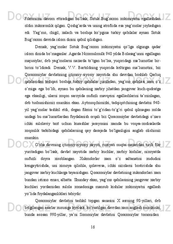 16Fikrimizni   davom   ettiradigan   bo’lsak,   Sotuk   Bug’raxon   xokimiyatni   egallashdan
oldin xukmronlik qilgan. Qoshg’arda va uning atrofiida esa yag’molar joylashgan
edi.   Yag’mo,   chigil,   xalach   va   boshqa   ko’pgina   turkiy   qabilalar   aynan   Sotuk
Bug’raxon davrida islom dinini qabul qilishgan.
Demak,   yag’molar   Sotuk   Bug’raxon   xokimiyatni   qo’lga   olgunga   qadar
islom dinida bo’maganlar. Agarda Nizomulmulk 940 yilda Bolasag’unni egallagan
majusiylar,   deb   yag’molarni   nazarda   to’tgan   bo’lsa,   yuqoridagi   ma’lumotlar   bir-
birini   to’ldiradi.   Demak,   V.V.   Bartoldning   yuqorida   keltirgan   ma’lumotini,   biz
Qoraxoniylar   davlatining   ijtimoiy-siyosiy   xayotida   shu   davrdan   boshlab   Qarluq
qabilasidan   tashqari   boshqa   turkiy   qabilalar   jumladan,   yag’mo   qabilasi   xam   o’z
o’rniga   ega   bo’lib,   aynan   bu   qabilaning   xarbiy   jihatdan   jangovar   kuch-qudratga
ega   ekanligi,   ularni   xoqon   saroyida   nufuzli   mavqeini   egallashlarini   ta’minlagan,
deb   tushunishimiz   mumkin   ekan.   Aytmoqchimizki,   tadqiqotchining   davlatni   940-
yil   yag’molar   tashkil   etdi,   degan   fikrini   to’g’ridan-to’g’ri   qabul   qilmagan   xolda
undagi bu ma’lumotlardan foydalanish orqali biz Qoraxoniylar  davlatidagi  o’zaro
ichki   sulolaviy   taxt   uchun   kurashlar   jarayonini   xamda   bu   voqea-xodisalarda
xoqonlik   tarkibidagi   qabilalarning   qay   darajada   bo’lganligini   anglab   olishimiz
mumkin.
O’sha   davrning   ijtimoiy-siyosiy   xayoti,   ruxiyati   nuqtai-nazaridan   turib   fikr
yuritadigan   bo’lsak,   davlat   xayotida   xarbiy   kuchlar,   xarbiy   kishilar,   nixoyatda
nufuzli   doyra   xisoblangan.   Xukmdorlar   xam   o’z   saltanatini   xududini
kengaytirishda,   uni   ximoya   qilishla,   qolaversa,   ichki   nizolarni   bostirishda   shu
jangovar xarbiy kuchlarga tayanishgan. Qoraxoniylar davlatining xukmdorlari xam
bundan istisno emas, albatta. Shunday ekan, yag’mo qabilasining jangovar xarbiy
kuchlari   yordamidan   sulola   xonadoniga   mansub   kishilar   xokimiyatni   egallash
yo’lida foydalanganliklari tabiydir.
Qoraxoniylar   davlatini   tashkil   topgan   sanasini   X   asrning   90-yillari,   deb
belgilangan asarlar xususiga kyelsak,   ko’rsatilgan davrdan xam   anglash mumkinki,
bunda   asosan   990-yillar,   ya’ni   Somoniylar   davlatini   Qoraxoniylar   tomonidan 