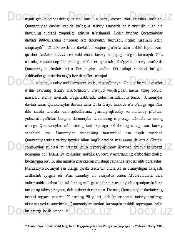 17tugatilganlik   voqeasining   ta’siri   bor 14
.   Albatta,   aynan   shu   davrdan   boshlab,
Qoraxoniylar   davlati   xaqida   ko’pgina   tarixiy   asarlarda   so’z   yuritilib,   ular   o’z
davrining   qudratli   xoqonligi   sifatida   ta’riflanadi.   Lekin   bundan   Qoraxoniylar
davlati   990-yillardan   e’tiboran   o’z   faoliyatini   boshladi,   degan   mazmun   kelib
chiqmaydi 15
.   Chunki   xech   bir   davlat   bir   vaqtning   o’zida   xam   tashkil   topib,   xam
qo’shni   davlatni   xududlarini   zabt   etishi   tarixiy   xaqiqatga   to’g’ri   kelmaydi.   Shu
o’rinda,   masalaning   bir   jihatiga   e’tiborni   qaratsak.   Ko’pgina   tarixiy   asarlarda
Qoraxoniylar   davlati   bilan   Somoniylar   davlati   O’rtasidagi   mavjud   bo’lgan
ziddiyatlarga ortiqcha urg’u berish xollari mavjud.
Albatta, bunday mulohazalarni xolis,   deb bo’lmaydi. Chunki bu muloxazalar
o’sha   davrning   tarixiy   shart-sharoiti,   mavjud   voqeligidan   ancha   uzoq   bo’lib,
masalani   sun’iy   ravishda   chigallashtiradi,   xolos.Tarixdan   ma’lumki,   Somoniylar
davlati   xam,   Qoraxoniylar   davlati   xam   O’rta   Osiyo   tarixida   o’z   o’rniga   ega.   Xar
ikki   sulola   davrida   xam   ajdodlarimiz   ijtimoiy-iqtisodiy   va   madaniy   jihatdan
yuksalish   yo’lidan   borgan,   Somoniylar   davlatining   inqirozga   uchrashi   va   uning
o’rniga   Qoraxoniylar   sulolasining   taxt   tepasiga   kelishining   o’ziga   xos   tarixiy
sabablari   bor.   Somoniylar   davlatining   tanazzulini   esa   tupik   ravishda
Qoraxoniylarning   xarbiy   tazyiqi   bilan   bog’lik   xolda   tushunmaslik   kerak.   Chunki
somoniylar   sulolasi   bu   vaqtga   kelib   siyosiy-ijtimoiy   jihatdan   chuqur   inqirozga
uchragan  edi.   Mahalliy   xokimlar,  noibliklar,   xarbiy  amirlarning   o’zboshimchaligi
kuchaygan bo’lib, ular amalda markazdan mustaqil ravishda siyosat olib borardilar.
Markaziy   xokimiyat   esa   ularga   qarshi   xech   bir   chora   ko’ra   olmaydigan   darajada
zaiflashib   qolgan   edi.   Ana   shunday   bir   vaziyatda   butun   Movarounnahr   uzra
xukmronlik boshqa bir sulolaning   qo’liga   o’tishini,   mantiqiy   olib   qaralganda   buni
tarixning   tabiiy   jarayoni, deb   tushunish   mumkin.   Demak,   Qoraxoniylar   davlatining
tashkil   topgan   sanasini   X   asrning   90-yillari,   deb   ko’rsatuvchi   tarixiy   asarlarga
nisbatan aytish mumkinki, Qoraxoniylar   davlati   bu   vaqtda   tashkil   topmagan,   balki
bu   davrga   kelib,   xoqonlik
14
  Azamat   Ziyo.   O’zbek   davlatchiligi   tarixi.   Eng   qadimgi   davrdan   Rossiya   bosqiniga   qadar.   -   Toshkent.:   Sharq.   2000., 