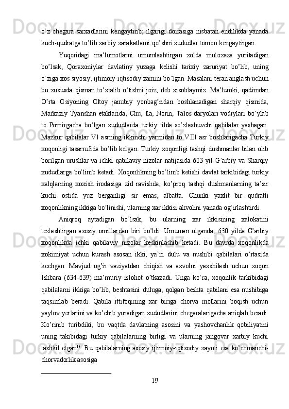 19o’z   chegara   sarxadlarini   kengaytirib;   ilgarigi   doirasiga   nisbatan   endilikda   yanada
kuch-qudratga to’lib xarbiy xarakatlarni qo’shni xududlar tomon kengaytirgan.
Yuqoridagi   ma’lumotlarni   umumlashtirgan   xolda   muloxaza   yuritadigan
bo’lsak,   Qoraxoniylar   davlatiny   yuzaga   kelishi   tarixiy   zaruriyat   bo’lib,   uning
o’ziga xos siyosiy, ijtimoiy-iqtisodiy zamini bo’lgan. Masalani teran anglash uchun
bu   xususda   qisman   to’xtalib   o’tishni   joiz,   deb   xisoblaymiz.   Ma’lumki,   qadimdan
O’rta   Osiyoning   Oltoy   janubiy   yonbag’ridan   boshlanadigan   sharqiy   qismida,
Markaziy  Tyanshan   etaklarida,   Chu,  Ila,  Norin,  Talos  daryolari   vodiylari  bo’ylab
to   Pomirgacha   bo’lgan   xududlarda   turkiy   tilda   so’zlashuvchi   qabilalar   yashagan.
Mazkur   qabilalar   VI   asrning   ikkinchi   yarmidan   to   VIII   asr   boshlarigacha   Turkiy
xoqonligi tasarrufida bo’lib kelgan. Turkiy xoqonligi tashqi dushmanlar bilan olib
borilgan urushlar  va ichki qabilaviy nizolar natijasida 603 yil G’arbiy va Sharqiy
xududlarga bo’linib ketadi. Xoqonlikning bo’linib ketishi davlat tarkibidagi turkiy
xalqlarning   xoxish   irodasiga   zid   ravishda,   ko’proq   tashqi   dushmanlarning   ta’sir
kuchi   ostida   yuz   berganligi   sir   emas,   albatta.   Chunki   yaxlit   bir   qudratli
xoqonlikning ikkiga bo’linishi, ularning xar ikkisi ahvolini yanada og’irlashtirdi.
Aniqroq   aytadigan   bo’lsak,   bu   ularning   xar   ikkisining   xalokatini
tezlashtirgan   asosiy   omillardan   biri   bo’ldi.   Umuman   olganda,   630   yilda   G’arbiy
xoqonlikda   ichki   qabilaviy   nizolar   keskinlashib   ketadi.   Bu   davrda   xoqonlikda
xokimiyat   uchun   kurash   asosan   ikki,   ya’ni   dulu   va   nushibi   qabilalari   o’rtasida
kechgan.   Mavjud   og’ir   vaziyatdan   chiqish   va   axvolni   yaxshilash   uchun   xoqon
Ishbara   (634-639)   ma’muriy   islohot   o’tkazadi.   Unga   ko’ra,   xoqonlik   tarkibidagi
qabilalarni   ikkiga   bo’lib,   beshtasini   duluga,   qolgan   beshta   qabilani   esa   nushibiga
taqsimlab   beradi.   Qabila   ittifoqining   xar   biriga   chorva   mollarini   boqish   uchun
yaylov yerlarini va ko’chib yuradigan   xududlarini   chegaralarigacha   aniqlab   beradi.
Ko’rinib   turibdiki,   bu   vaqtda   davlatning   asosini   va   yashovchanlik   qobiliyatini
uning   takibidagi   turkiy   qabilalarning   birligi   va   ularning   jangovar   xarbiy   kuchi
tashkil  etgan 16
.  Bu   qabilalarning asosiy   ijtimoiy-iqtisodiy   xayoti   esa   ko’chmanchi-
chorvadorlik   asosiga 