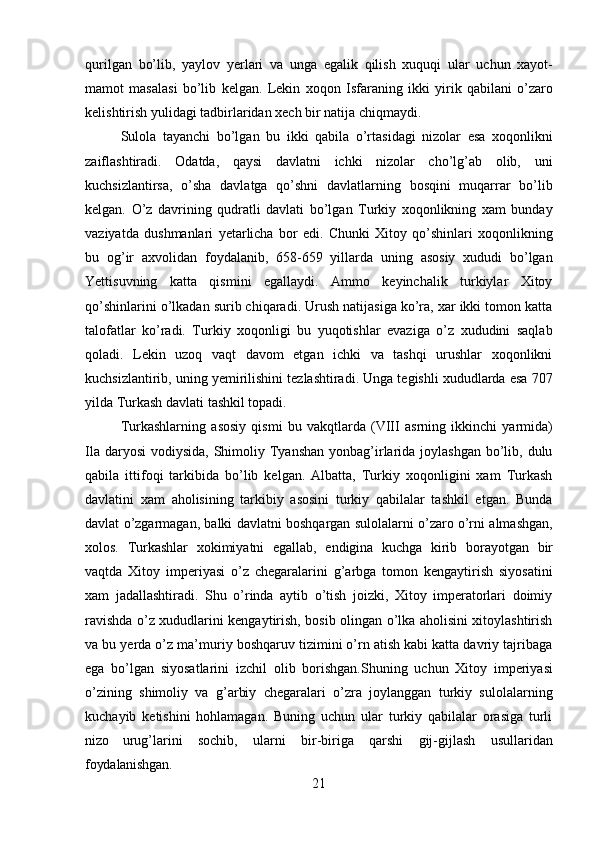 21qurilgan   bo’lib,   yaylov   yerlari   va   unga   egalik   qilish   xuquqi   ular   uchun   xayot-
mamot   masalasi   bo’lib   kelgan.   Lekin   xoqon   Isfaraning   ikki   yirik   qabilani   o’zaro
kelishtirish yulidagi tadbirlaridan xech bir natija chiqmaydi.
Sulola   tayanchi   bo’lgan   bu   ikki   qabila   o’rtasidagi   nizolar   esa   xoqonlikni
zaiflashtiradi.   Odatda,   qaysi   davlatni   ichki   nizolar   cho’lg’ab   olib,   uni
kuchsizlantirsa,   o’sha   davlatga   qo’shni   davlatlarning   bosqini   muqarrar   bo’lib
kelgan.   O’z   davrining   qudratli   davlati   bo’lgan   Turkiy   xoqonlikning   xam   bunday
vaziyatda   dushmanlari   yetarlicha   bor   edi.   Chunki   Xitoy   qo’shinlari   xoqonlikning
bu   og’ir   axvolidan   foydalanib,   658-659   yillarda   uning   asosiy   xududi   bo’lgan
Yettisuvning   katta   qismini   egallaydi.   Ammo   keyinchalik   turkiylar   Xitoy
qo’shinlarini o’lkadan surib chiqaradi. Urush natijasiga ko’ra, xar ikki tomon katta
talofatlar   ko’radi.   Turkiy   xoqonligi   bu   yuqotishlar   evaziga   o’z   xududini   saqlab
qoladi.   Lekin   uzoq   vaqt   davom   etgan   ichki   va   tashqi   urushlar   xoqonlikni
kuchsizlantirib, uning yemirilishini tezlashtiradi. Unga tegishli xududlarda esa 707
yilda Turkash davlati tashkil topadi.
Turkashlarning   asosiy   qismi   bu   vakqtlarda   (VIII   asrning   ikkinchi   yarmida)
Ila daryosi  vodiysida, Shimoliy Tyanshan  yonbag’irlarida joylashgan  bo’lib, dulu
qabila   ittifoqi   tarkibida   bo’lib   kelgan.   Albatta,   Turkiy   xoqonligini   xam   Turkash
davlatini   xam   aholisining   tarkibiy   asosini   turkiy   qabilalar   tashkil   etgan.   Bunda
davlat o’zgarmagan, balki davlatni boshqargan sulolalarni o’zaro o’rni almashgan,
xolos.   Turkashlar   xokimiyatni   egallab,   endigina   kuchga   kirib   borayotgan   bir
vaqtda   Xitoy   imperiyasi   o’z   chegaralarini   g’arbga   tomon   kengaytirish   siyosatini
xam   jadallashtiradi.   Shu   o’rinda   aytib   o’tish   joizki,   Xitoy   imperatorlari   doimiy
ravishda o’z xududlarini kengaytirish, bosib olingan o’lka aholisini xitoylashtirish
va bu yerda o’z ma’muriy boshqaruv tizimini o’rn atish kabi katta davriy tajribaga
ega   bo’lgan   siyosatlarini   izchil   olib   borishgan.Shuning   uchun   Xitoy   imperiyasi
o’zining   shimoliy   va   g’arbiy   chegaralari   o’zra   joylanggan   turkiy   sulolalarning
kuchayib   ketishini   hohlamagan.   Buning   uchun   ular   turkiy   qabilalar   orasiga   turli
nizo   urug’larini   sochib,   ularni   bir-biriga   qarshi   gij-gijlash   usullaridan
foydalanishgan. 