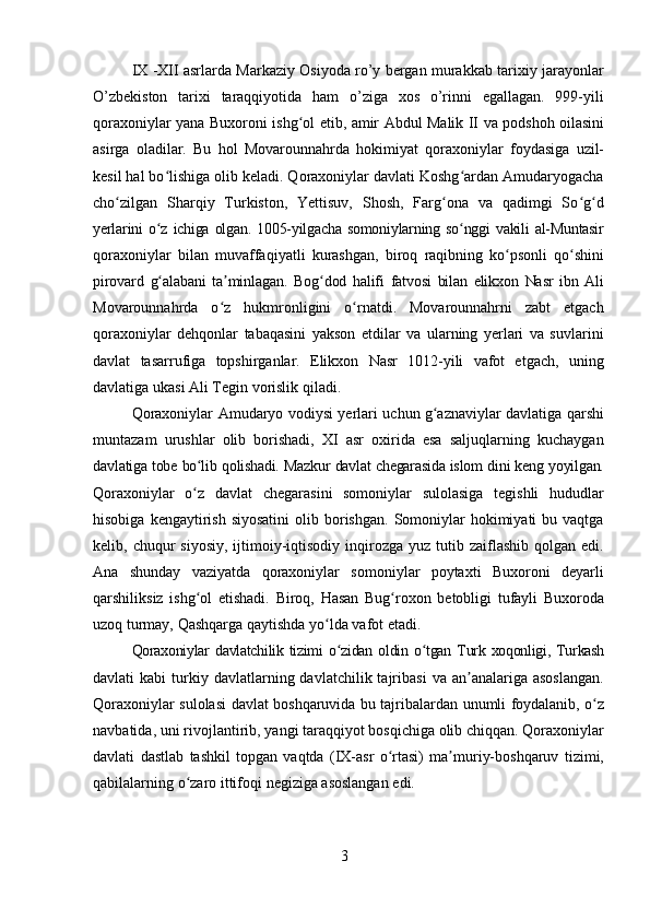 3IX -XII asrlarda Markaziy Osiyoda rо’y bergan murakkab tarixiy jarayonlar
О’zbekiston   tarixi   taraqqiyotida   ham   о’ziga   xos   о’rinni   egallagan.   999-yili
qoraxoniylar   yana   Buxoroni   ishg olʻ   etib,   amir   Abdul   Malik   II   va   podshoh   oilasini
asirga   oladilar.   Bu   hol   Movarounnahrda   hokimiyat   qoraxoniylar   foydasiga   uzil-
kesil hal bo lishiga olib keladi. Qoraxoniylar davlati Koshg ardan Amudaryogacha	
ʻ ʻ
cho zilgan   Sharqiy   Turkiston,   Yettisuv,   Shosh,   Farg ona   va   qadimgi   So g d	
ʻ ʻ ʻ ʻ
yerlarini   o z	
ʻ   ichiga   olgan.   1005-yilgacha   somoniylarning   so nggi	ʻ   vakili   al-Muntasir
qoraxoniylar   bilan   muvaffaqiyatli   kurashgan,   biroq   raqibning   ko psonli	
ʻ   qo shini	ʻ
pirovard   g alabani	
ʻ   ta minlagan.	ʼ   Bog dod	ʻ   halifi   fatvosi   bilan   elikxon   Nasr   ibn   Ali
Movarounnahrda   o z   hukmronligini   o rnatdi.   Movarounnahrni   zabt   etgach	
ʻ ʻ
qoraxoniylar   dehqonlar   tabaqasini   yakson   etdilar   va   ularning   yerlari   va   suvlarini
davlat   tasarrufiga   topshirganlar.   Elikxon   Nasr   1012-yili   vafot   etgach,   uning
davlatiga ukasi Ali Tegin vorislik qiladi.
Qoraxoniylar   Amudaryo   vodiysi   yerlari   uchun   g aznaviylar	
ʻ   davlatiga   qarshi
muntazam   urushlar   olib   borishadi,   XI   asr   oxirida   esa   saljuqlarning   kuchaygan
davlatiga   tobe   bo lib	
ʻ   qolishadi.   Mazkur   davlat   chegarasida   islom   dini   keng   yoyilgan.
Qoraxoniylar   o z   davlat   chegarasini   somoniylar   sulolasiga   tegishli   hududlar
ʻ
hisobiga  kengaytirish  siyosatini   olib borishgan.  Somoniylar   hokimiyati   bu vaqtga
kelib, chuqur   siyosiy,  ijtimoiy-iqtisodiy  inqirozga  yuz  tutib  zaiflashib  qolgan edi.
Ana   shunday   vaziyatda   qoraxoniylar   somoniylar   poytaxti   Buxoroni   deyarli
qarshiliksiz   ishg ol
ʻ   etishadi.   Biroq,   Hasan   Bug roxon	ʻ   betobligi   tufayli   Buxoroda
uzoq   turmay,   Qashqarga   qaytishda   yo lda	
ʻ   vafot   etadi.
Qoraxoniylar   davlatchilik   tizimi   o zidan	
ʻ   oldin   o tgan	ʻ   Turk   xoqonligi,   Turkash
davlati   kabi   turkiy  davlatlarning  davlatchilik  tajribasi  va  an analariga  asoslangan.	
ʼ
Qoraxoniylar   sulolasi   davlat   boshqaruvida   bu   tajribalardan   unumli   foydalanib,   o z	
ʻ
navbatida,   uni   rivojlantirib,   yangi   taraqqiyot   bosqichiga   olib   chiqqan.   Qoraxoniylar
davlati   dastlab   tashkil   topgan   vaqtda   (IX-asr   o rtasi)	
ʻ   ma muriy-boshqaruv	ʼ   tizimi,
qabilalarning   o zaro	
ʻ   ittifoqi   negiziga   asoslangan   edi. 