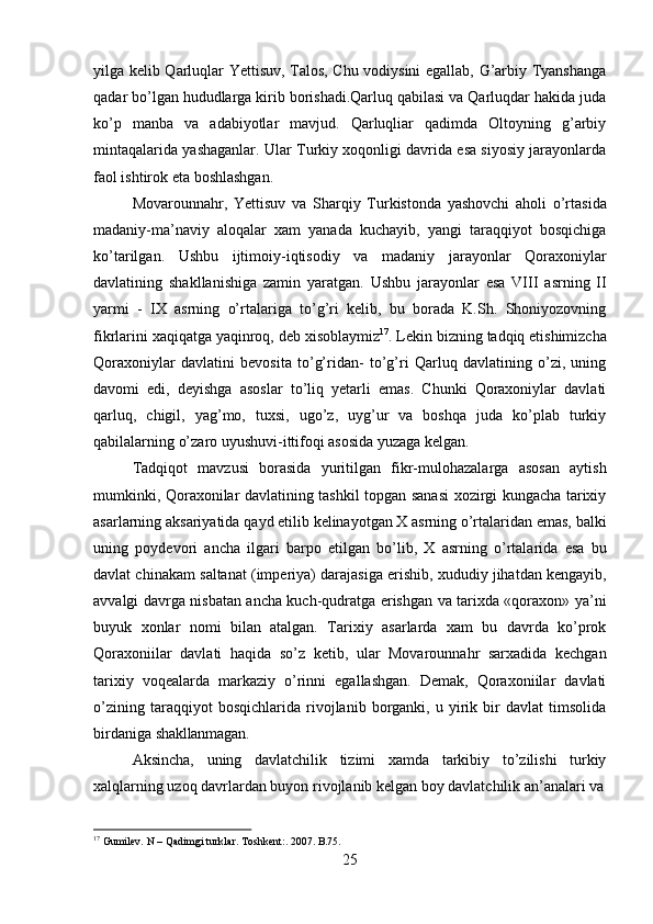 25yilga kelib Qarluqlar Yettisuv, Talos, Chu vodiysini egallab, G’arbiy Tyanshanga
qadar bo’lgan hududlarga kirib borishadi.Qarluq qabilasi va Qarluqdar hakida juda
ko’p   manba   va   adabiyotlar   mavjud.   Qarluqliar   qadimda   Oltoyning   g’arbiy
mintaqalarida yashaganlar. Ular Turkiy xoqonligi davrida esa siyosiy jarayonlarda
faol ishtirok eta boshlashgan.
Movarounnahr,   Yettisuv   va   Sharqiy   Turkistonda   yashovchi   aholi   o’rtasida
madaniy-ma’naviy   aloqalar   xam   yanada   kuchayib,   yangi   taraqqiyot   bosqichiga
ko’tarilgan.   Ushbu   ijtimoiy-iqtisodiy   va   madaniy   jarayonlar   Qoraxoniylar
davlatining   shakllanishiga   zamin   yaratgan.   Ushbu   jarayonlar   esa   VIII   asrning   II
yarmi   -   IX   asrning   o’rtalariga   to’g’ri   kelib,   bu   borada   K.Sh.   Shoniyozovning
fikrlarini   xaqiqatga   yaqinroq,   deb   xisoblaymiz 17
.   Lekin   bizning   tadqiq   etishimizcha
Qoraxoniylar   davlatini   bevosita   to’g’ridan-   to’g’ri   Qarluq   davlatining   o’zi,   uning
davomi   edi,   deyishga   asoslar   to’liq   yetarli   emas.   Chunki   Qoraxoniylar   davlati
qarluq,   chigil,   yag’mo,   tuxsi,   ugo’z,   uyg’ur   va   boshqa   juda   ko’plab   turkiy
qabilalarning o’zaro uyushuvi-ittifoqi asosida yuzaga kelgan.
Tadqiqot   mavzusi   borasida   yuritilgan   fikr-mulohazalarga   asosan   aytish
mumkinki, Qoraxonilar davlatining tashkil topgan sanasi xozirgi kungacha tarixiy
asarlarning   aksariyatida   qayd   etilib   kelinayotgan   X   asrning   o’rtalaridan   emas,   balki
uning   poydevori   ancha   ilgari   barpo   etilgan   bo’lib,   X   asrning   o’rtalarida   esa   bu
davlat chinakam   saltanat   (imperiya)   darajasiga   erishib,   xududiy   jihatdan   kengayib,
avvalgi davrga nisbatan ancha kuch-qudratga erishgan va tarixda «qoraxon» ya’ni
buyuk   xonlar   nomi   bilan   atalgan.   Tarixiy   asarlarda   xam   bu   davrda   ko’prok
Qoraxoniilar   davlati   haqida   so’z   ketib,   ular   Movarounnahr   sarxadida   kechgan
tarixiy   voqealarda   markaziy   o’rinni   egallashgan.   Demak,   Qoraxoniilar   davlati
o’zining   taraqqiyot   bosqichlarida   rivojlanib   borganki,   u   yirik   bir   davlat   timsolida
birdaniga  shakllanmagan.
Aksincha,   uning   davlatchilik   tizimi   xamda   tarkibiy   to’zilishi   turkiy
xalqlarning uzoq   davrlardan buyon rivojlanib kelgan boy davlatchilik an’analari va
17
  Gumilev.   N   –   Qadimgi   turklar.   Toshkent:.   2007.  B.75. 