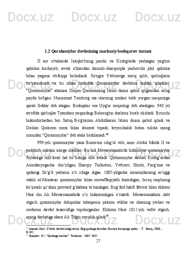 271.2 Qorahoniylar   davlatining   markaziy   boshqaruv   tuzumi
X   asr   o'rtalarida   Issiqko'lning   janubi   va   Koshg'arda   yashagan   yag'mo
qabilasi   kuchayib,   avval   o'zlaridan   shimoli-sharqroqda   yashovchi   jikil   qabilasi
bilan   yagona   ittifoqqa   birlashadi.   So'ngra   Yettisuvga   xuruj   qilib,   qarluqlarni
bo'ysundiradi   va   bu   ulkan   hududda   Qoraxoniylar   davlatini   tashkil   qiladilar.
"Qoraxoniylar"   atamasi   Xoqon   Qoraxonning   Islom   dinini   qabul   qilganidan   so'ng
paydo   bo'lgan.   Numizmat   Tornberg   esa   ularning   xonlari   tutib   yurgan   maqomiga
qarab   Ileklar   deb   atagan.   Boshqalar   esa   Uyg'ur   xoqonligi   deb   atashgan.   940   yil
atrofida qarluqlar Tyanshan yaqinidagi Bolasog'un shahrini bosib olishadi. Birinchi
hukmdorlardan   biri   Satuq   Bo'g'raxon   Abdulkarim   Islom   dinini   qabul   qiladi   va
Doslan   Qoraxon   nomi   bilan   shuxrat   topadi,   keyinchalik   butun   sulola   uning
nomidan "Qoraxoniylar" deb atala  boshlanadi. 18
999-yili   qoraxoniylar   yana   Buxoroni   ishg ol   etib,   amir   Abdul   Malik   II   vaʻ
podshoh   oilasini   asirga  oladilar.   Bu   hol   Movarounnahrda   hokimiyat   qoraxoniylar
foydasiga   uzil-kesil   hal   bo lishiga	
ʻ   olib   keladi.   Qoraxoniylar   davlati   Koshg ardan	ʻ
Amudaryogacha   cho zilgan   Sharqiy   Turkiston,   Yettisuv,   Shosh,   Farg ona   va	
ʻ ʻ
qadimgi   So g d	
ʻ ʻ   yerlarini   o z	ʻ   ichiga   olgan.   1005-yilgacha   somoniylarning   so nggi	ʻ
vakili   al-Muntasir   qoraxoniylar   bilan   muvaffaqiyatli   kurashgan,   biroq   raqibning
ko psonli	
ʻ   qo shini	ʻ   pirovard   g alabani	ʻ   ta minlagan.	ʼ   Bog dod	ʻ   halifi   fatvosi   bilan elikxon
Nasr   ibn   Ali   Movarounnahrda   o z   hukmronligini   o rnatdi.	
ʻ ʻ   Movarounnahrni   zabt
etgach   qoraxoniylar   dehqonlar   tabaqasini   yakson   etdilar   va   ularning   yerlari   va
suvlarini   davlat   tasarrufiga   topshirganlar.   Elikxon   Nasr   1012-yili   vafot   etgach,
uning davlatiga ukasi Ali Tegin vorislik qiladi 19
.
18
  Azamat   Ziyo.   O’zbek   davlatchiligi   tarixi.   Eng   qadimgi   davrdan   Rossiya   bosqiniga   qadar.   -   T.:   Sharq,   2000., 
B.102.
19
  Gumilev.   N   –   “Qadimgi   turklar”.   Toshkent:.   2007.  B.85. 