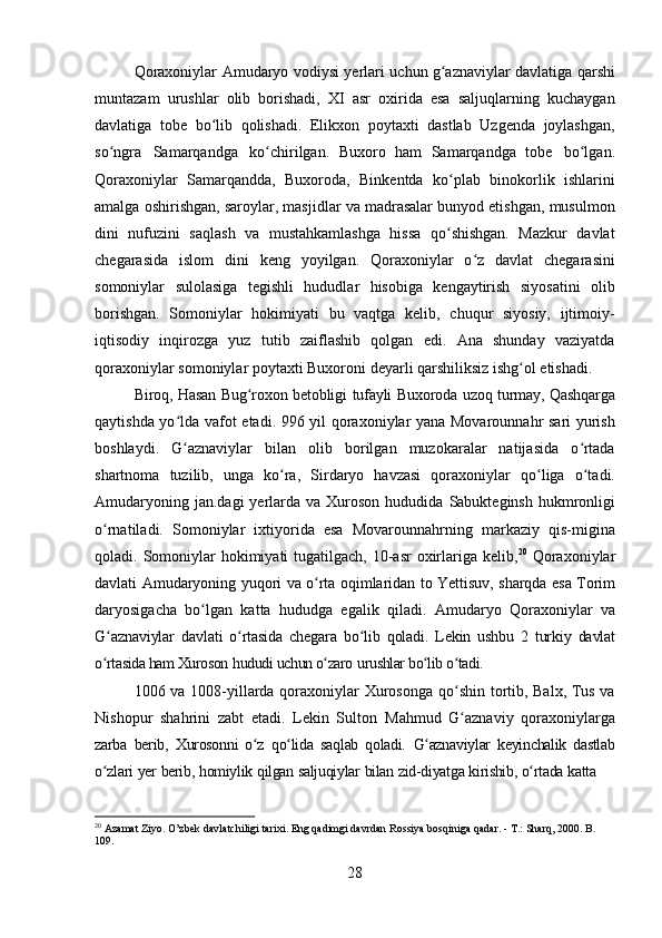 28Qoraxoniylar   Amudaryo   vodiysi   yerlari   uchun   g aznaviylarʻ   davlatiga   qarshi
muntazam   urushlar   olib   borishadi,   XI   asr   oxirida   esa   saljuqlarning   kuchaygan
davlatiga   tobe   bo lib   qolishadi.   Elikxon   poytaxti   dastlab   Uzgenda   joylashgan,	
ʻ
so ngra	
ʻ   Samarqandga   ko chirilgan.	ʻ   Buxoro   ham   Samarqandga   tobe   bo lgan.	ʻ
Qoraxoniylar   Samarqandda,   Buxoroda,   Binkentda   ko plab   binokorlik   ishlarini	
ʻ
amalga oshirishgan, saroylar, masjidlar va madrasalar bunyod etishgan, musulmon
dini   nufuzini   saqlash   va   mustahkamlashga   hissa   qo shishgan.   Mazkur   davlat
ʻ
chegarasida   islom   dini   keng   yoyilgan.   Qoraxoniylar   o z   davlat   chegarasini	
ʻ
somoniylar   sulolasiga   tegishli   hududlar   hisobiga   kengaytirish   siyosatini   olib
borishgan.   Somoniylar   hokimiyati   bu   vaqtga   kelib,   chuqur   siyosiy,   ijtimoiy-
iqtisodiy   inqirozga   yuz   tutib   zaiflashib   qolgan   edi.   Ana   shunday   vaziyatda
qoraxoniylar   somoniylar   poytaxti   Buxoroni   deyarli   qarshiliksiz   ishg ol	
ʻ   etishadi.
Biroq,   Hasan   Bug roxon	
ʻ   betobligi   tufayli   Buxoroda   uzoq   turmay,   Qashqarga
qaytishda yo lda vafot etadi. 996 yil qoraxoniylar yana Movarounnahr sari  yurish	
ʻ
boshlaydi.   G aznaviylar   bilan   olib   borilgan   muzokaralar   natijasida   o rtada
ʻ ʻ
shartnoma   tuzilib,   unga   ko ra,   Sirdaryo   havzasi   qoraxoniylar   qo liga   o tadi.	
ʻ ʻ ʻ
Amudaryoning  jan.dagi   yerlarda  va Xuroson  hududida  Sabukteginsh  hukmronligi
o rnatiladi.   Somoniylar   ixtiyorida   esa   Movarounnahrning   markaziy   qis-migina	
ʻ
qoladi. Somoniylar  hokimiyati  tugatilgach, 10-asr  oxirlariga kelib, 20
  Qoraxoniylar
davlati   Amudaryoning   yuqori   va   o rta	
ʻ   oqimlaridan   to   Yettisuv,   sharqda   esa   Torim
daryosigacha   bo lgan   katta   hududga   egalik   qiladi.   Amudaryo   Qoraxoniylar   va	
ʻ
G aznaviylar	
ʻ   davlati   o rtasida	ʻ   chegara   bo lib	ʻ   qoladi.   Lekin   ushbu   2   turkiy   davlat
o rtasida ham Xuroson	
ʻ   hududi uchun o zaro	ʻ   urushlar bo lib o tadi.	ʻ ʻ
1006 va 1008-yillarda qoraxoniylar   Xurosonga qo shin tortib, Balx, Tus va	
ʻ
Nishopur   shahrini   zabt   etadi.   Lekin   Sulton   Mahmud   G aznaviy
ʻ   qoraxoniylarga
zarba   berib,   Xurosonni   o z	
ʻ   qo lida	ʻ   saqlab   qoladi.   G aznaviylar   keyinchalik   dastlab	ʻ
o zlari	
ʻ   yer   berib,   homiylik   qilgan   saljuqiylar   bilan   zid-diyatga   kirishib,   o rtada	ʻ   katta
20
  Azamat   Ziyo.   O’zbek   davlatchiligi   tarixi. Eng   qadimgi   davrdan   Rossiya   bosqiniga   qadar. -   T.:   Sharq,   2000. B. 
109. 