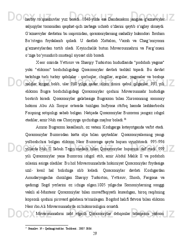 29harbiy   to qnashuvlarʻ   yuz   beradi.   1040-yilda   esa   Dandanakon   jangiaa   g aznaviylar	ʻ
saljuqiylar   tomonidan   qaqshat-qich   zarbaga   uchrab   o zlarini	
ʻ   qaytib   o nglay	ʻ   olmaydi.
G aznaviylar	
ʻ   davlatini   bu   inqirozidan,   qoraxoniylarning   mahalliy   hukmdori   Ibrohim
Bo ritegin
ʻ   foydalanib   qoladi.   U   dastlab   Xuttalon,   Vaxsh   va   Chag oniyonni	ʻ
g aznaviylardan   tortib   oladi.   Keyinchalik   butun   Movarounnahrni   va   Farg onani	
ʻ ʻ
o ziga
ʻ   bo ysundirib	ʻ   mustaqil   siyosat   olib   boradi.
X-asr   oxirida  Yettisuv   va  Sharqiy  Turkiston   hududlarida   "podshoh  yagma"
yoki   "elikxon"   boshchiligidagi   Qoraxoniylar   davlati   tashkil   topadi.   Bu   davlat
tarkibiga   turli   turkiy   qabilalar   -   qorluqlar,   chigillar,   argular,   yagmalar   va   boshqa
xalqlar   kirgan   bolib,   ular   960   yilga   qadar   islom   dinini   qabul   qilganlar.   992   yili
elikxon   Bugra   boshchiligidagi   Qoraxoniylar   qoshini   Movarounnahr   hududiga
bostirib   kiradi.   Qoraxoniylar   galabasiga   Bugraxon   bilan   Xurosonning   somoniy
hokimi   Abu   Ali   Simjur   ortasida   tuzilgan   hufyona   ittifoq   hamda   lashkarboshi
Foiqning   sotqinligi   sabab   bolgan.   Natijada   Qoraxoniylar   Buxoroni   jangsiz   ishgol
etadilar, amir Nuh esa Chorjoyga qochishga majbur boladi. 21
Ammo Bugraxon kasallanib, oz vatani Koshgarga ketayotganda vafot etadi.
Qoraxoniylar   Buxorodan   katta   olja   bilan   qaytadilar.   Qoraxoniyalarning   yangi
yolboshchisi   bolgan   elikxon   Nasr   Buxoroga   qayta   hujum   uyushtiradi.   995-996
yillarda   Nuh   II   Sabuh   Tegin   madadi   bilan   Qoraxoniylar   hujumini   daf   etadi.   999
yili   Qoraxoniylar   yana   Buxoroni   ishgol   etib,   amir   Abdul   Malik   II   va   podshoh
oilasini asirga oladilar. Bu hol Movarounnahrda hokimiyat Qoraxoniylar foydasiga
uzil-   kesil   hal   bolishiga   olib   keladi.   Qoraxoniylar   davlati   Koshgardan
Amudaryogacha   chozilgan   Sharqiy   Turkiston,   Yettisuv,   Shosh,   Fargona   va
qadimgi   Sogd   yerlarini   oz   ichiga   olgan.1005   yilgacha   Somoniylarning   songgi
vakili   al-Muntasir   Qoraxoniylar   bilan   muvaffaqiyatli   kurashgan,   biroq   raqibning
kopsonli qoshini pirovard galabani ta'minlagan. Bogdod halifi fatvosi bilan elikxon
Nasr ibn Ali Movarounnahrda oz hukmronligini ornatdi.
Movarounnahrni	
  zabt	  etgach	  Qoraxoniylar	  dehqonlar	  tabaqasini	  yakson
21
  Gumilev.   N   –   Qadimgi   turklar.   Toshkent:.   2007.  B.86. 