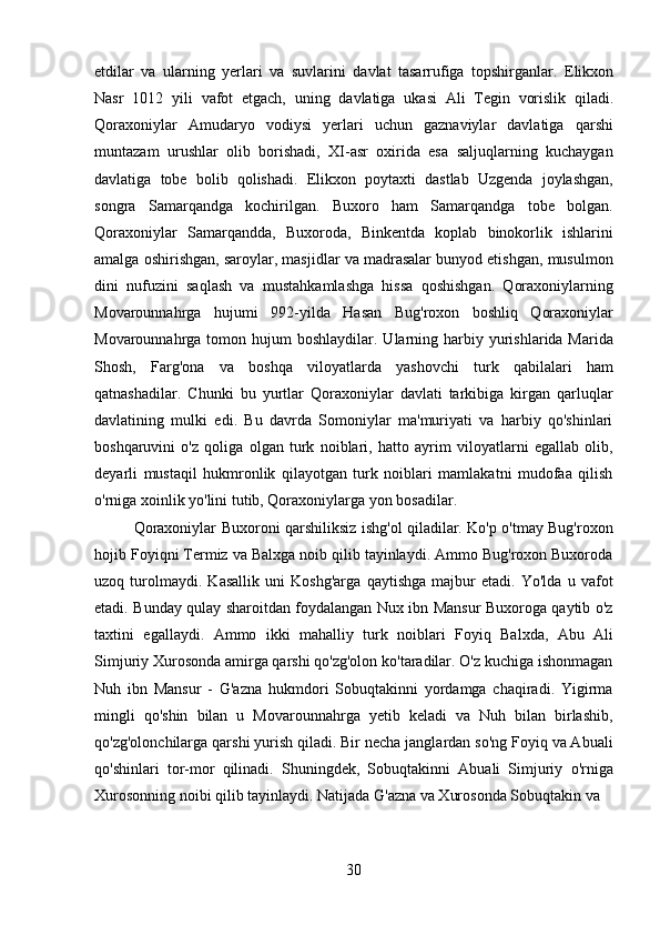 30etdilar   va   ularning   yerlari   va   suvlarini   davlat   tasarrufiga   topshirganlar.   Elikxon
Nasr   1012   yili   vafot   etgach,   uning   davlatiga   ukasi   Ali   Tegin   vorislik   qiladi.
Qoraxoniylar   Amudaryo   vodiysi   yerlari   uchun   gaznaviylar   davlatiga   qarshi
muntazam   urushlar   olib   borishadi,   XI-asr   oxirida   esa   saljuqlarning   kuchaygan
davlatiga   tobe   bolib   qolishadi.   Elikxon   poytaxti   dastlab   Uzgenda   joylashgan,
songra   Samarqandga   kochirilgan.   Buxoro   ham   Samarqandga   tobe   bolgan.
Qoraxoniylar   Samarqandda,   Buxoroda,   Binkentda   koplab   binokorlik   ishlarini
amalga oshirishgan, saroylar, masjidlar va madrasalar bunyod etishgan, musulmon
dini   nufuzini   saqlash   va   mustahkamlashga   hissa   qoshishgan.   Qoraxoniylarning
Movarounnahrga   hujumi   992-yilda   Hasan   Bug'roxon   boshliq   Qoraxoniylar
Movarounnahrga tomon  hujum  boshlaydilar.  Ularning  harbiy yurishlarida Marida
Shosh,   Farg'ona   va   boshqa   viloyatlarda   yashovchi   turk   qabilalari   ham
qatnashadilar.   Chunki   bu   yurtlar   Qoraxoniylar   davlati   tarkibiga   kirgan   qarluqlar
davlatining   mulki   edi.   Bu   davrda   Somoniylar   ma'muriyati   va   harbiy   qo'shinlari
boshqaruvini   o'z   qoliga   olgan   turk   noiblari,   hatto   ayrim   viloyatlarni   egallab   olib,
deyarli   mustaqil   hukmronlik   qilayotgan   turk   noiblari   mamlakatni   mudofaa   qilish
o'rniga xoinlik yo'lini tutib, Qoraxoniylarga yon bosadilar.
Qoraxoniylar Buxoroni qarshiliksiz ishg'ol qiladilar. Ko'p o'tmay Bug'roxon
hojib Foyiqni Termiz va Balxga noib qilib tayinlaydi. Ammo Bug'roxon Buxoroda
uzoq   turolmaydi.   Kasallik   uni   Koshg'arga   qaytishga   majbur   etadi.   Yo'lda   u   vafot
etadi. Bunday qulay sharoitdan foydalangan Nux ibn Mansur Buxoroga qaytib o'z
taxtini   egallaydi.   Ammo   ikki   mahalliy   turk   noiblari   Foyiq   Balxda,   Abu   Ali
Simjuriy Xurosonda amirga qarshi qo'zg'olon ko'taradilar. O'z kuchiga ishonmagan
Nuh   ibn   Mansur   -   G'azna   hukmdori   Sobuqtakinni   yordamga   chaqiradi.   Yigirma
mingli   qo'shin   bilan   u   Movarounnahrga   yetib   keladi   va   Nuh   bilan   birlashib,
qo'zg'olonchilarga qarshi yurish qiladi. Bir necha janglardan so'ng Foyiq va Abuali
qo'shinlari   tor-mor   qilinadi.   Shuningdek,   Sobuqtakinni   Abuali   Simjuriy   o'rniga
Xurosonning noibi qilib tayinlaydi. Natijada G'azna va Xurosonda Sobuqtakin va 